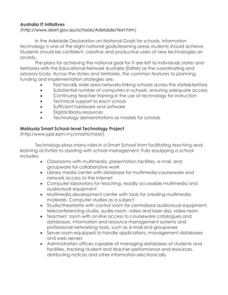 Australia IT Initiatives (http://www.deet.gov.au/schools/Adelaide/text.htm) In the Adelaide Declaration on National Goals for schools, information technology is one of the eight national goals/learning areas students should achieve. Students should be confident, creative and productive users of new technologies on society. The plans for achieving the national goal for IT are left to individuals states and territories with the Educational Network Australia (EdNA) as the coordinating and advisory body. Across the states and territories, the common features to planning, funding and implementation strategies are:  Fast local& wide area networks linking schools across the state&territory  Substantial number of computers in schools, ensuring adequate access  Continuing teacher training in the use of technology for instruction  Technical support to each school  Sufficient hardware and software  Digital library resources  Technology demonstrations as models for schools Malaysia Smart School-level Technology Project (http:/www.ppk.kpm.my/smartschool/) Technology plays many roles in a Smart School from facilitating teaching-and- learning activities to assisting with school management. Fully equipping a school includes:  Classrooms with multimedia, presentation facilities, e-mail, and groupware for collaborative work  Library media center with database for multimedia courseware and network access to the internet  Computer laboratory for teaching, readily accessible multimedia and audiovisual equipment  Multimedia development center with tools for creating multimedia materials. Computer studies as a subject  Studio/theatrette with control room for centralized audiovisual equipment, teleconferencing studio, audio room, video and laser disc video room  Teachers‟ room with on-line access to courseware catalogues and databases, information and resource management systems and professional networking tools, such as e-mail and groupware  Server room equipped to handle applications, management databases and web servers  Administration offices capable of managing databases of students and facilities, tracking student and teacher performance and resources, distributing notices and other information electronically  