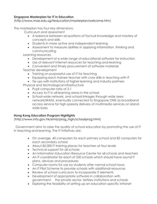 Singapore Masterplan for IT in Education (http://www.moe.edu.sg/iteducation/masterplan/welcome.htm) The masterplan has four key dimensions: Curriculum and assessment  A balance between acquisitions of factual knowledge and mastery of concepts and skills  Students in more active and independent learning  Assessment to measure abilities in applying information, thinking and communicating Learning resources  Development of a wide range of educational software for instruction  Use of relevant Internet resources for teaching-and-learning  Convenient and timely procurement of software materials Teacher development  Training on purposeful use of IT for teaching  Equipping each trainee teacher with core skills in teaching with IT  Tie-ups with institutions of higher learning and industry partners Physical and technological infrastructure  Pupil computer ratio of 2:1  Access to IT in all learning areas in the school  School-wide network, and school linkages through wide area network(WAN), eventually connected to Singapore ONE (a broadband access service for high-speedy delivery of multimedia services on island- wide basis Hong Kong Education Program Highlights (http://www.info.gov.hk/emb/prog_high/schoolprog.html) Government aims to raise the quality of school education by promoting the use of IT in teaching and learning. The IT initiatives are:  On average, 40 computers for each primary school and 82 computers for each secondary school  About 85,000 IT training places for teachers at four levels  Technical support for all schools  An Information Education Resource Center for all schools and teachers  An IT coordinator for each of 250 schools which should have sound IT plans, devices and procedures  Computer rooms for use by students after normal school hours  An IT Pilot Scheme to provide schools with additional resources  Review of school curriculum to incorporate IT elements  Development of appropriate software in collaboration with government, the private sector, tertiary institutions and schools  Exploring the feasibility of setting up an education-specific intranet 
 