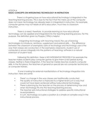 LESSON 4 BASIC CONCEPTS ON INTEGRATING TECHNOLOGY IN INSTRUCTION There is a lingering issue on how educational technology is integrated in the teaching learning process. This is due to the fact that the mere use of the computer does not mean technology has already been in integrated in instruction. For example, computer games may not relate at all to education, much less to classroom instruction. There is a need, therefore, to provide learning on how educational technology can be applied and integrated into the teaching-learning process. For this purpose, the definition given by Pisapia (1994) is helpful: Integrating technology with teaching means the use of learning technologies to introduce, reinforce, supplement and extend skills…. The difference between the classroom of exemplary users of technology and technology uses is the way their classes are conducted. In the exemplary classrooms, student use of computers is woven integrally into the patterns of teaching; software is a natural extension of student tools. Following this definition, there is NO INTEGRATIVE PROCESS if for example the teacher makes students play computer games to give them a rest period during classes. Neither is there integration, if the teacher merely teaches students computer skills. In the first place, the teachers of general or special are not computer technicians or computer trainers. If one is looking for external manifestations of technology integration into instruction, here are some: • There‟s a change in the way classes are traditionally conducted. • The quality of instruction is improved to a higher level such a way that could not have been achieved without educational technology. • There is planning by the teacher on the process of determining how and when technology fits into the teaching-learning process. • The teacher sets instructional strategies to address specific instructional issues/problems. • In sum, technology occupies a position (is a simple or complex way) in the instructional process.  