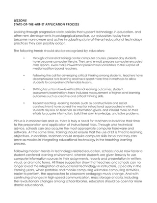 LESSON5 STATE-OF-THE-ART-ET APPLICATION PROCESS Looking through progressive state policies that support technology-in-education, and other new developments in pedagogical practice, our educators today have become more aware and active in adopting state-of-the-art educational technology practices they can possibly adopt. The following trends should also be recognized by educators: • Through school and training center computer courses, present-day students have become computer literate. They send e-mail, prepare computer encoded class reports, even make PowerPoint presentation sometimes to the surprise of media tradition-bound teachers. • Following the call for developing critical thinking among students, teachers have deemphasized rote learning and have spent more time in methods to allow students to comprehend/internalize lessons. • Shifting focus from low-level traditional learning outcomes, student assessment/examinations have included measurement of higher level learning outcomes such as creative and critical thinking skills. • Recent teaching –learning models (such as constructivism and social constructivism) have paved the way for instructional approaches in which students rely less on teachers as information-givers, and instead more on their efforts to acquire information, build their own knowledge, and solve problems. Virtue is in moderation and so, there is truly a need for teachers to balance their time to the preparation and application of instructional tools. Through wise technical advice, schools can also acquire the most appropriate computer hardware and software. At the same time, training should ensure that the use of ET is fitted to learning objectives. In addition, teachers should acquire computer skills for so that they can serve as models in integrating educational technology in the teaching-learning process. Following modern trends in technology-related education, schools should now foster a student-centered learning environment, wherein students are given leeway to use computer information sources in their assignments, reports and presentation in written, visual, or dramatic forms. All these suggestion show that teachers and schools can no longer avoid the integration of educational technology in instruction. Especially in the coming years, when portable and mobile computing will make computing activities easier to perform, the approaches to classroom pedagogy musts change. And with continuing changes in high-speed communication, mass storage of data, including the revolutionary changes among school libraries, educators should be open for more drastic educational.  