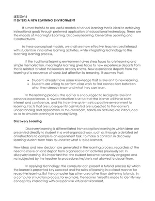 LESSON 6 
IT ENTERS A NEW LEARNING ENVIRONMENT 
It is most helpful to see useful models of school learning that is ideal to achieving instructional goals through preferred application of educational technology. These are the models of Meaningful Learning, Discovery learning, Generative Learning and Constructivism. 
In these conceptual models, we shall see how effective teachers best interact with students in innovative learning activities, while integrating technology to the teaching learning process. 
If the traditional learning environment gives stress focus to rote learning and simple memorization, meaningful learning gives focus to new experience departs from that is related to what the learners already knows. New experience departs from the learning of a sequence of words but attention to meaning. It assumes that: 
 Students already have some knowledge that is relevant to new learning. 
 Students are willing to perform class work to find connections between what they already know and what they can learn. 
In the learning process, the learner is encouraged to recognize relevant personal experiences. A reward structure is set so that the learner will have both interest and confidence, and this incentive system sets a positive environment to learning. Facts that are subsequently assimilated are subjected to the learner‟s understanding and application. In the classroom, hands-on activities are introduced so as to simulate learning in everyday living. 
Discovery Learning 
Discovery learning is differentiated from reception learning in which ideas are presented directly to student in a well-organized way, such as through a detailed set of instructions to complete an experiment task. To make a contrast, in discovery learning student from tasks to uncover what is to be learned. 
New ideas and new decision are generated in the learning process, regardless of the need to move on and depart from organized setoff activities previously set. In discovery learning, it is important that the student become personally engaged and not subjected by the teacher to procedures he/she is not allowed to depart from. 
In applying technology, the computer can present a tutorial process by which the learner is presented key concept and the rules of learning in a direct manner for receptive learning. But the computer has other uses rather than delivering tutorials. In a computer simulation process, for example, the learner himself is made to identify key concept by interacting with a responsive virtual environment. 
 