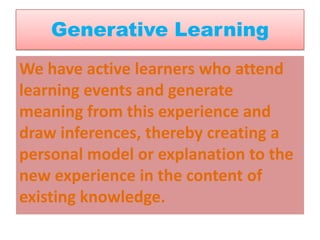 Generative Learning
We have active learners who attend
learning events and generate
meaning from this experience and
draw inferences, thereby creating a
personal model or explanation to the
new experience in the content of
existing knowledge.
 