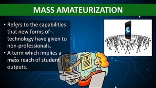 MASS AMATEURIZATION
• Refers to the capabilities
that new forms of
technology have given to
non-professionals.
• A term which implies a
mass reach of student
outputs.
 