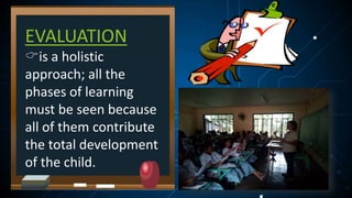 EVALUATION
is a holistic
approach; all the
phases of learning
must be seen because
all of them contribute
the total development
of the child.
 