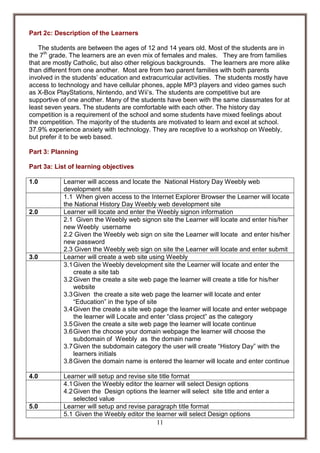 Part 2c: Description of the Learners
The students are between the ages of 12 and 14 years old. Most of the students are in
the 7th grade. The learners are an even mix of females and males. They are from families
that are mostly Catholic, but also other religious backgrounds. The learners are more alike
than different from one another. Most are from two parent families with both parents
involved in the students’ education and extracurricular activities. The students mostly have
access to technology and have cellular phones, apple MP3 players and video games such
as X-Box PlayStations, Nintendo, and Wii’s. The students are competitive but are
supportive of one another. Many of the students have been with the same classmates for at
least seven years. The students are comfortable with each other. The history day
competition is a requirement of the school and some students have mixed feelings about
the competition. The majority of the students are motivated to learn and excel at school.
37.9% experience anxiety with technology. They are receptive to a workshop on Weebly,
but prefer it to be web based.
Part 3: Planning
Part 3a: List of learning objectives
1.0

2.0

3.0

4.0

5.0

Learner will access and locate the National History Day Weebly web
development site
1.1 When given access to the Internet Explorer Browser the Learner will locate
the National History Day Weebly web development site
Learner will locate and enter the Weebly signon information
2.1 Given the Weebly web signon site the Learner will locate and enter his/her
new Weebly username
2.2 Given the Weebly web sign on site the Learner will locate and enter his/her
new password
2.3 Given the Weebly web sign on site the Learner will locate and enter submit
Learner will create a web site using Weebly
3.1 Given the Weebly development site the Learner will locate and enter the
create a site tab
3.2 Given the create a site web page the learner will create a title for his/her
website
3.3 Given the create a site web page the learner will locate and enter
“Education” in the type of site
3.4 Given the create a site web page the learner will locate and enter webpage
the learner will Locate and enter “class project” as the category
3.5 Given the create a site web page the learner will locate continue
3.6 Given the choose your domain webpage the learner will choose the
subdomain of Weebly as the domain name
3.7 Given the subdomain category the user will create “History Day” with the
learners initials
3.8 Given the domain name is entered the learner will locate and enter continue
Learner will setup and revise site title format
4.1 Given the Weebly editor the learner will select Design options
4.2 Given the Design options the learner will select site title and enter a
selected value
Learner will setup and revise paragraph title format
5.1 Given the Weebly editor the learner will select Design options
11

 