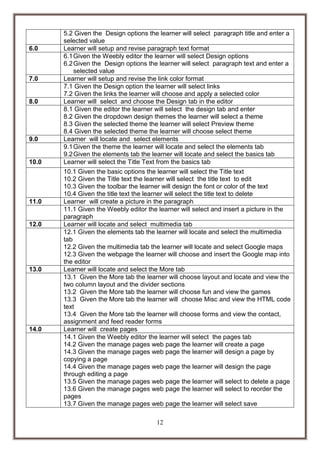 6.0

7.0

8.0

9.0

10.0

11.0

12.0

13.0

14.0

5.2 Given the Design options the learner will select paragraph title and enter a
selected value
Learner will setup and revise paragraph text format
6.1 Given the Weebly editor the learner will select Design options
6.2 Given the Design options the learner will select paragraph text and enter a
selected value
Learner will setup and revise the link color format
7.1 Given the Design option the learner will select links
7.2 Given the links the learner will choose and apply a selected color
Learner will select and choose the Design tab in the editor
8.1 Given the editor the learner will select the design tab and enter
8.2 Given the dropdown design themes the learner will select a theme
8.3 Given the selected theme the learner will select Preview theme
8.4 Given the selected theme the learner will choose select theme
Learner will locate and select elements
9.1 Given the theme the learner will locate and select the elements tab
9.2 Given the elements tab the learner will locate and select the basics tab
Learner will select the Title Text from the basics tab
10.1 Given the basic options the learner will select the Title text
10.2 Given the Title text the learner will select the title text to edit
10.3 Given the toolbar the learner will design the font or color of the text
10.4 Given the title text the learner will select the title text to delete
Learner will create a picture in the paragraph
11.1 Given the Weebly editor the learner will select and insert a picture in the
paragraph
Learner will locate and select multimedia tab
12.1 Given the elements tab the learner will locate and select the multimedia
tab
12.2 Given the multimedia tab the learner will locate and select Google maps
12.3 Given the webpage the learner will choose and insert the Google map into
the editor
Learner will locate and select the More tab
13.1 Given the More tab the learner will choose layout and locate and view the
two column layout and the divider sections
13.2 Given the More tab the learner will choose fun and view the games
13.3 Given the More tab the learner will choose Misc and view the HTML code
text
13.4 Given the More tab the learner will choose forms and view the contact,
assignment and feed reader forms
Learner will create pages
14.1 Given the Weebly editor the learner will select the pages tab
14.2 Given the manage pages web page the learner will create a page
14.3 Given the manage pages web page the learner will design a page by
copying a page
14.4 Given the manage pages web page the learner will design the page
through editing a page
13.5 Given the manage pages web page the learner will select to delete a page
13.6 Given the manage pages web page the learner will select to reorder the
pages
13.7 Given the manage pages web page the learner will select save
12

 
