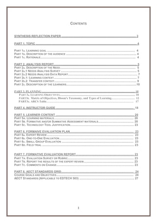 CONTENTS

SYNTHESIS REFLECTION PAPER ............................................................................................ 3
PART 1. TOPIC ............................................................................................................................. 4
PART 1a. LEARNING GOAL ............................................................................................................. 4
PART 1b. DESCRIPTION OF THE AUDIENCE ....................................................................................... 4
PART 1c. RATIONALE...................................................................................................................... 4
PART 2. ANALYSIS REPORT....................................................................................................... 5
PART 2a. DESCRIPTION OF THE NEED.............................................................................................. 5
PART 2a.1 NEEDS ANALYSIS SURVEY .............................................................................................. 5
PART 2a.2 NEEDS ANALYSIS DATA REPORT...................................................................................... 7
PART 2b.1: LEARNING CONTEXT....................................................................................................... 7
PART 2b.2: TRANSFER CONTEXT...................................................................................................... 9
PART 2c. DESCRIPTION OF THE LEARNERS.......................................................................................10
PART 3. PLANNING ................................................................................................................................ 10
PART 3a. LEARNING OBJECTIVES........................................................................................................ 10
PART3b. Matrix of Objectives, Bloom's Taxonomy, and Types of Learning…………………… 12
PART3c. ARCS Table……………………………………………………………………………… 17
PART 4. INSTRUCTOR GUIDE ................................................................................................ 18
PART 5. LEARNER CONTENT ................................................................................................. 20
PART 5A. LEARNING MATERIALS................................................................................................... 20
PART 5B. FORMATIVE AND/OR SUMMATIVE ASSESSMENT MATERIALS............................................ 20
PART 5C. TECHNOLOGY TOOL JUSTIFICATION............................................................................... 23
PART 6. FORMAIVE EVALUATION PLAN............................................................................... 23
PART 6a. EXPERT REVIEW ........................................................................................................... 23
PART 6b. ONE-TO-ONE EVALUATION............................................................................................ 23
PART 6c. SMALL GROUP EVALUATION ......................................................................................... 23
PART 6D. FIELD TRIAL .................................................................................................................. 23
PART 7. FORMATIVE EVALUATION REPORT........................................................................ 23
PART 7A. EVALUATION SURVEY OR RUBRIC.................................................................................. 23
PART 7B. REPORT THE RESULTS OF THE EXPERT REVIEW.............................................................. 23
PART 7C. COMMENTS ON CHANGE................................................................................................ 23
PART 8. AECT STANDARDS GRID.......................................................................................... 24
COURSE GOALS AND OBJECTIVES................................................................................................ 24
AECT STANDARDS (APPLICABLE TO EDTECH 503) .................................................................... 27

1

 