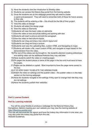 3) Have the students view the introduction to Weebly video
4) Students can access the History Day portal from the training website
5) Once the students are on the webpage portal they will need to create
a userid and password. They will need to remember both of these for future access
to their site.
6) The students will be entering a title – this should be the title of their project
7) View the video on Design
8) Students will select the design page
9) View the video on Elements
10) Students will view the basic video on elements
11) View the video on text and photo editing and working with text
12) Students will insert a picture and edit the paragraph
13) View the video on two-column layout
14) Students can drag and drop a two column layout and
15) Students can drag and drop a picture
16) Students next view the uploading files, custom HTML and Navigating to maps
17) Students will create a file, insert custom HTML and navigate to maps based on the
demonstration from the video.
18) The rest of the videos can be brought to the students attention creating slideshows
and adding video can be additional features they may add later
19) Have students watch the video on creating pages
20) On pages the student places a name of the page in the box and must save to have
the pages.
21) Pages can be deleted or copied. Most important to have the page name correct in
the box.
22) IT IS VERY EASY TO DELETE THE WRONG PAGE.
23) Watch the video on settings and the publish video – the publish video is in the help
section on the training webpage.
24) Have the students navigate to the settings if they want to change their title they may
do it at settings
25) Have the students publish their websites.

Part 5. Learner Content
Part 5a. Learning materials
You will be using Weebly to produce a webpage for the National History Day
Competition. Before creating your own website you may view the training website at
http://tftesting.weebly.com
This site will demonstrate the signon and have the history day information in one area; you
may also enter the history day portal from this site.
Website Guidelines:
20

 