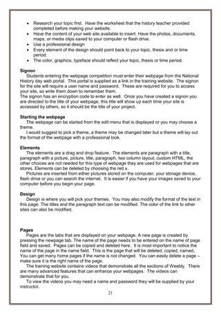 





Research your topic first. Have the worksheet that the history teacher provided
completed before making your website.
Have the content of your web site available to insert. Have the photos, documents,
maps, or media clips saved to your computer or flash drive.
Use a professional design
Every element of the design should point back to your topic, thesis and or time
period.
The color, graphics, typeface should reflect your topic, thesis or time period.

Signon
Students entering the webpage competition must enter their webpage from the National
History day web portal. This portal is supplied as a link in the training website. The signon
for the site will require a user name and password. These are required for you to access
your site, so write them down to remember them.
The signon has an encryption code to enter as well. Once you have created a signon you
are directed to the title of your webpage, this title will show up each time your site is
accessed by others, so it should be the title of your project.
Starting the webpage
The webpage can be started from the edit menu that is displayed or you may choose a
theme.
I would suggest to pick a theme, a theme may be changed later but a theme will lay out
the format of the webpage with a professional look.
Elements
The elements are a drag and drop feature. The elements are paragraph with a title,
paragraph with a picture, picture, title, paragraph, two column layout, custom HTML, the
other choices are not needed for this type of webpage they are used for webpages that are
stores. Elements can be deleted by choosing the red x.
Pictures are inserted from either pictures stored on the computer, your storage device,
flash drive or you can search the internet. It is easier if you have your images saved to your
computer before you begin your page.
Design
Design is where you will pick your themes. You may also modify the format of the text in
this page. The titles and the paragraph text can be modified. The color of the link to other
sites can also be modified.

Pages
Pages are the tabs that are displayed on your webpage. A new page is created by
pressing the newpage tab. The name of the page needs to be entered on the name of page
field and saved. Pages can be copied and deleted here. It is most important to notice the
name of the page in the name field. This is the page that will be deleted, copied, named,
You can get many home pages if the name is not changed. You can easily delete a page –
make sure it is the right name of the page.
The training website contains videos that demonstrate all the sections of Weebly. There
are many advanced features that can enhance your webpages. The videos can
demonstrate that for you.
To view the videos you may need a name and password they will be supplied by your
instructor.
21

 