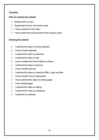 Checklist
Prior to creating the website


Researched my topic



Supporting pictures, documents maps



I have viewed the intro video



I have viewed the winning entries from previous years

Creating the website


I watched the video on theme selection



I have a theme selected



I watched the video on elements



I watched the video on text



I have modified the font to reflect my theme



I watched the video on pictures



I have inserted pictures



I watched the video on inserting HTML, maps and files



I have inserted maps if appropriate



I have watched the video on adding pages



I have added pages



I watched the video on setting



I watched the video on publishing



I published my website

22

 