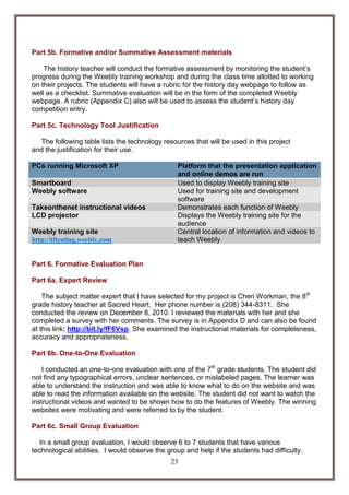 Part 5b. Formative and/or Summative Assessment materials
The history teacher will conduct the formative assessment by monitoring the student’s
progress during the Weebly training workshop and during the class time allotted to working
on their projects. The students will have a rubric for the history day webpage to follow as
well as a checklist. Summative evaluation will be in the form of the completed Weebly
webpage. A rubric (Appendix C) also will be used to assess the student’s history day
competition entry.
Part 5c. Technology Tool Justification
The following table lists the technology resources that will be used in this project
and the justification for their use.
PCs running Microsoft XP
Smartboard
Weebly software
Takeonthenet instructional videos
LCD projector
Weebly training site
http://tftesting.weebly.com

Platform that the presentation application
and online demos are run
Used to display Weebly training site
Used for training site and development
software
Demonstrates each function of Weebly
Displays the Weebly training site for the
audience
Central location of information and videos to
teach Weebly

Part 6. Formative Evaluation Plan
Part 6a. Expert Review
The subject matter expert that I have selected for my project is Cheri Workman, the 8 th
grade history teacher at Sacred Heart. Her phone number is (208) 344-8311. She
conducted the review on December 8, 2010. I reviewed the materials with her and she
completed a survey with her comments. The survey is in Appendix D and can also be found
at this link: http://bit.ly/fF6Vsp. She examined the instructional materials for completeness,
accuracy and appropriateness.
Part 6b. One-to-One Evaluation
I conducted an one-to-one evaluation with one of the 7th grade students. The student did
not find any typographical errors, unclear sentences, or mislabeled pages. The learner was
able to understand the instruction and was able to know what to do on the website and was
able to read the information available on the website. The student did not want to watch the
instructional videos and wanted to be shown how to do the features of Weebly. The winning
websites were motivating and were referred to by the student.
Part 6c. Small Group Evaluation
In a small group evaluation, I would observe 6 to 7 students that have various
technological abilities. I would observe the group and help if the students had difficulty.
23

 
