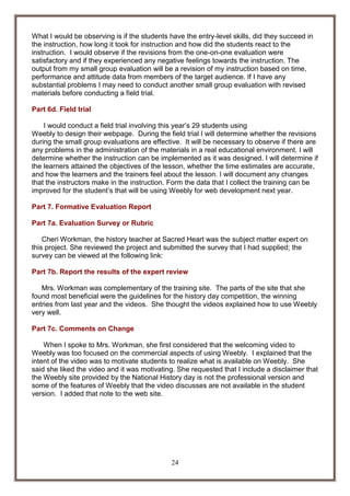 What I would be observing is if the students have the entry-level skills, did they succeed in
the instruction, how long it took for instruction and how did the students react to the
instruction. I would observe if the revisions from the one-on-one evaluation were
satisfactory and if they experienced any negative feelings towards the instruction. The
output from my small group evaluation will be a revision of my instruction based on time,
performance and attitude data from members of the target audience. If I have any
substantial problems I may need to conduct another small group evaluation with revised
materials before conducting a field trial.
Part 6d. Field trial
I would conduct a field trial involving this year’s 29 students using
Weebly to design their webpage. During the field trial I will determine whether the revisions
during the small group evaluations are effective. It will be necessary to observe if there are
any problems in the administration of the materials in a real educational environment. I will
determine whether the instruction can be implemented as it was designed. I will determine if
the learners attained the objectives of the lesson, whether the time estimates are accurate,
and how the learners and the trainers feel about the lesson. I will document any changes
that the instructors make in the instruction. Form the data that I collect the training can be
improved for the student’s that will be using Weebly for web development next year.
Part 7. Formative Evaluation Report
Part 7a. Evaluation Survey or Rubric
Cheri Workman, the history teacher at Sacred Heart was the subject matter expert on
this project. She reviewed the project and submitted the survey that I had supplied; the
survey can be viewed at the following link:
Part 7b. Report the results of the expert review
Mrs. Workman was complementary of the training site. The parts of the site that she
found most beneficial were the guidelines for the history day competition, the winning
entries from last year and the videos. She thought the videos explained how to use Weebly
very well.
Part 7c. Comments on Change
When I spoke to Mrs. Workman, she first considered that the welcoming video to
Weebly was too focused on the commercial aspects of using Weebly. I explained that the
intent of the video was to motivate students to realize what is available on Weebly. She
said she liked the video and it was motivating. She requested that I include a disclaimer that
the Weebly site provided by the National History day is not the professional version and
some of the features of Weebly that the video discusses are not available in the student
version. I added that note to the web site.

24

 