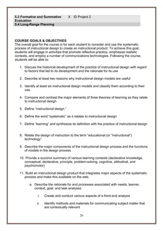 5.3 Formative and Summative
Evaluation
5.4 Long-Range Planning

X

ID Project 2

COURSE GOALS & OBJECTIVES
The overall goal for the course is for each student to consider and use the systematic
process of instructional design to create an instructional product. To achieve this goal,
students will engage in activities that promote reflective practice, emphasize realistic
contexts, and employ a number of communications technologies. Following the course,
students will be able to:
1. Discuss the historical development of the practice of instructional design with regard
to factors that led to its development and the rationale for its use
2. Describe at least two reasons why instructional design models are useful
3. Identify at least six instructional design models and classify them according to their
use
4. Compare and contrast the major elements of three theories of learning as they relate
to instructional design
5. Define “instructional design.”
6. Define the word “systematic” as it relates to instructional design
7. Define “learning” and synthesize its definition with the practice of instructional design
8. Relate the design of instruction to the term “educational (or “instructional”)
technology”
9. Describe the major components of the instructional design process and the functions
of models in the design process
10. Provide a succinct summary of various learning contexts (declarative knowledge,
conceptual, declarative, principle, problem-solving, cognitive, attitudinal, and
psychomotor)
11. Build an instructional design product that integrates major aspects of the systematic
process and make this available on the web.
a. Describe the rationale for and processes associated with needs, learner,
context, goal, and task analyses
i.

Create and conduct various aspects of a front-end analysis

ii.

Identify methods and materials for communicating subject matter that
are contextually relevant
26

 