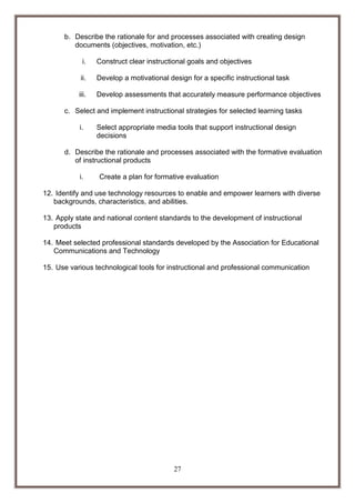 b. Describe the rationale for and processes associated with creating design
documents (objectives, motivation, etc.)
i.

Construct clear instructional goals and objectives

ii.

Develop a motivational design for a specific instructional task

iii.

Develop assessments that accurately measure performance objectives

c. Select and implement instructional strategies for selected learning tasks
i.

Select appropriate media tools that support instructional design
decisions

d. Describe the rationale and processes associated with the formative evaluation
of instructional products
i.

Create a plan for formative evaluation

12. Identify and use technology resources to enable and empower learners with diverse
backgrounds, characteristics, and abilities.
13. Apply state and national content standards to the development of instructional
products
14. Meet selected professional standards developed by the Association for Educational
Communications and Technology
15. Use various technological tools for instructional and professional communication

27

 