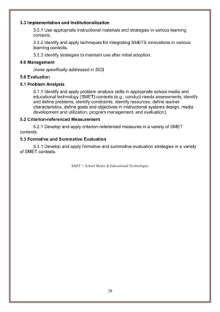 3.3 Implementation and Institutionalization
3.3.1 Use appropriate instructional materials and strategies in various learning
contexts.
3.3.2 Identify and apply techniques for integrating SMETS innovations in various
learning contexts.
3.3.3 Identify strategies to maintain use after initial adoption.
4.0 Management
(none specifically addressed in 503)
5.0 Evaluation
5.1 Problem Analysis
5.1.1 Identify and apply problem analysis skills in appropriate school media and
educational technology (SMET) contexts (e.g., conduct needs assessments, identify
and define problems, identify constraints, identify resources, define learner
characteristics, define goals and objectives in instructional systems design, media
development and utilization, program management, and evaluation).
5.2 Criterion-referenced Measurement
5.2.1 Develop and apply criterion-referenced measures in a variety of SMET
contexts.
5.3 Formative and Summative Evaluation
5.3.1 Develop and apply formative and summative evaluation strategies in a variety
of SMET contexts.
SMET = School Media & Educational Technologies

30

 