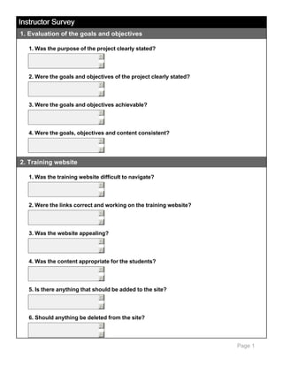 Instructor Survey
1. Evaluation of the goals and objectives
1. Was the purpose of the project clearly stated?
5
6

2. Were the goals and objectives of the project clearly stated?
5
6

3. Were the goals and objectives achievable?
5
6

4. Were the goals, objectives and content consistent?
5
6

2. Training website
1. Was the training website difficult to navigate?
5
6

2. Were the links correct and working on the training website?
5
6

3. Was the website appealing?
5
6

4. Was the content appropriate for the students?
5
6

5. Is there anything that should be added to the site?
5
6

6. Should anything be deleted from the site?
5
6

Page 1

 