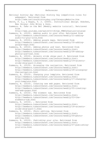 References
National history day [National History Day competition rules for
webpages]. Retrieved from
http://www.nationalhistoryday.org/CategoryWebsite.htm
Smith, P. L., & Ragan, T. J. (2005). Instructional design. Hoboken,
New Jersey: John Wiley & Sons.
Summers, R. Take on the Net [Weebly website tutorial]. Retrieved
from
http://www.youtube.com/watch?v=18JiQn_FWBU&feature=related
Summers, R. (2010). Adding audio to your site. Retrieved from
http://members.takeonthenet.com/lessons/weebly/21-addingaudio-to-your-site.html
Summers, R. (2010). Adding google maps. Retrieved from
http://members.takeonthenet.com/lessons/weebly/30-addinggoogle-maps.html
Summers, R. (2010). Adding photos and text. Retrieved from
http://members.takeonthenet.com/lessons/weebly.html:
http://members.takeonthenet.com/lessons/weebly/08-addingphotos-and-text.html
Summers, R. (2010). Animoto slide shows part 2. Retrieved from
http://members.takeonthenet.com/lessons/weebly.html:
http://members.takeonthenet.com/lessons/weebly/19-animotoslide-show-part-2.html
Summers, R. (2010). Arranging the navigation. Retrieved from
http://members.takeonthenet.com/lessons/weebly.html:
http://members.takeonthenet.com/lessons/weebly/28-arrangingthe-navigation.html
Summers, R. (2010). Changing your template. Retrieved from
http://members.takeonthenet.com/lessons/weebly.html:
http://members.takeonthenet.com/lessons/weebly/17-changingyour-template.html
Summers, R. (2010). Creating new web pages. Retrieved from
http://members.takeonthenet.com/lessons/weebly.html:
http://members.takeonthenet.com/lessons/weebly/05-creatingnew-web-pages.html
Summers, R. (2010). The element tab. Retrieved from
http://members.takeonthenet.com/lessons/weebly.html:
http://members.takeonthenet.com/lessons/weebly/03-theelements-tab.html
Summers, R. (2010). . Retrieved from
http://members.takeonthenet.com/lessons/weebly.html:
http://members.takeonthenet.com/lessons/weebly/18-animotoslide-show-part-1.html
Summers, R. (2010). Photo editing. Retrieved from
http://members.takeonthenet.com/lessons/weebly.html:
http://members.takeonthenet.com/lessons/weebly/09-photoediting.html
Summers, R. (2010). Publishing your site. Retrieved from
http://members.takeonthenet.com/lessons/weebly.html:
http://members.takeonthenet.com/lessons/weebly/07-publishingyour-site.html

 