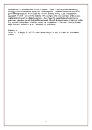 attention and to establish instructional purposes. When I use the procedure learning
strategy I have the students recall prior knowledge and I use demonstrations on how to
perform the procedure. When I use the concept learning theory, I use an expository
approach in which I present the material with examples and non-examples and I give an
explanation of which is a better example. I then have the students develop their own
examples based on the attributes of the concept. Overall, the information I have learned in
this instructional design course has helped me be cognizant of the need for organization,
objectives and motivation when I approach my instruction.
Reference:
Smith, P.L., & Ragan, T.J. (2005). Instructional Design (3rd ed.). Hoboken, NJ: John Wiley
&Sons

4

 