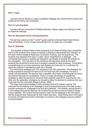 Part 1: Topic
Learners will use Weebly to create a published webpage with content that the learner will
present at the history day competition.
Part 1a: Learning Goal
Learners will use components of Weebly elements, design, pages and setting to create
an individual webpage.
Part 1b: Description of the Learning Audience
The learning audience is the 7h and 8th grade students at Sacred Heart Grade School.
They are between 12 and 14 years old and there are 15 males and 14 females.
Part 1c: Rationale
The students at Sacred Heart will be competing in the National History Day competition.
Some of the students have chosen to develop a website to demonstrate their research on
this year’s theme Debate & Diplomacy: Successes, Failures, and Consequences. The
students may represent their topic in a play, report, PowerPoint or a webpage. The
contestants that choose a website are required to use Weebly to develop the website for
the competition. The instruction of this workshop will help those students and other
students that would like to know how to develop a website for other purposes. The students
overwhelmingly do not have experience with Weebly and instruction in a workshop will
assist the students in developing a web site in Weebly.
The instructional strategies are 70% supplantive and 30% generative. The strategies are
mostly supplantive because the learners do not have high prior knowledge, the task is
simple and well-defined, the learners have a deadline, they share universal goals and there
are external demands for competency. There is a larger percentage of supplantive
strategies to allow the learners to conserver their cognitive capacity for acquiring the new
skills, and the generative strategies are included to allow the learners to construct their own
meanings from the instruction (Ragan & Smith, 2005).
The major instructional strategy is 60% procedure and 40% problem solving. The
instruction for the building of the webpage is more procedural because of the step by step
process necessary for a webpage to be built and published. The problem solving portion is
a sub strategy because the learners will combine the procedures and principles to design
unique websites. The content that the learners insert into the webpage is the information
that the students have researched for their history day topic. Determining which information
to include and determining which information to include on the webpage requires problemsolving strategies.

Part 2: Front-end Analysis
5

 
