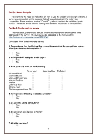 Part 2a: Needs Analysis
To determine the need for instruction on how to use the Weebly web design software, a
survey was conducted on the students that will be participating in the history day
competition. These students are the 7th and 8th grade students at Sacred Heart grade
school. The results are as follows. Twenty-nine students responded to the questions.
Part 2a.1: Needs analysis survey
The motivation, preferences, attitude towards technology and existing skills were
addressed in the survey. The survey can be accessed at the following link:
http://www.surveymonkey.com/s/8CX67M2
Questions from the survey are below:
1. Do you know that the History Day competition requires the competitors to use
Weebly to develop their websites?
Yes
No
2. Have you ever designed a web page?
Yes
No
3. Rate your skill level on the following
Never tried
 

Learning How

Microsoft Word
Microsoft Excel
Microsoft PowerPoint
Internet Explorer
Firefox
Outlook e-mail
Other e-mail
File Management on a PC

4. Have you used Weebly to create a website?
Yes
No
5. Do you like using computers?
Yes
No
6. Do you own a computer at home?
Yes
No

7. What is your age?
12
6

Proficient

 