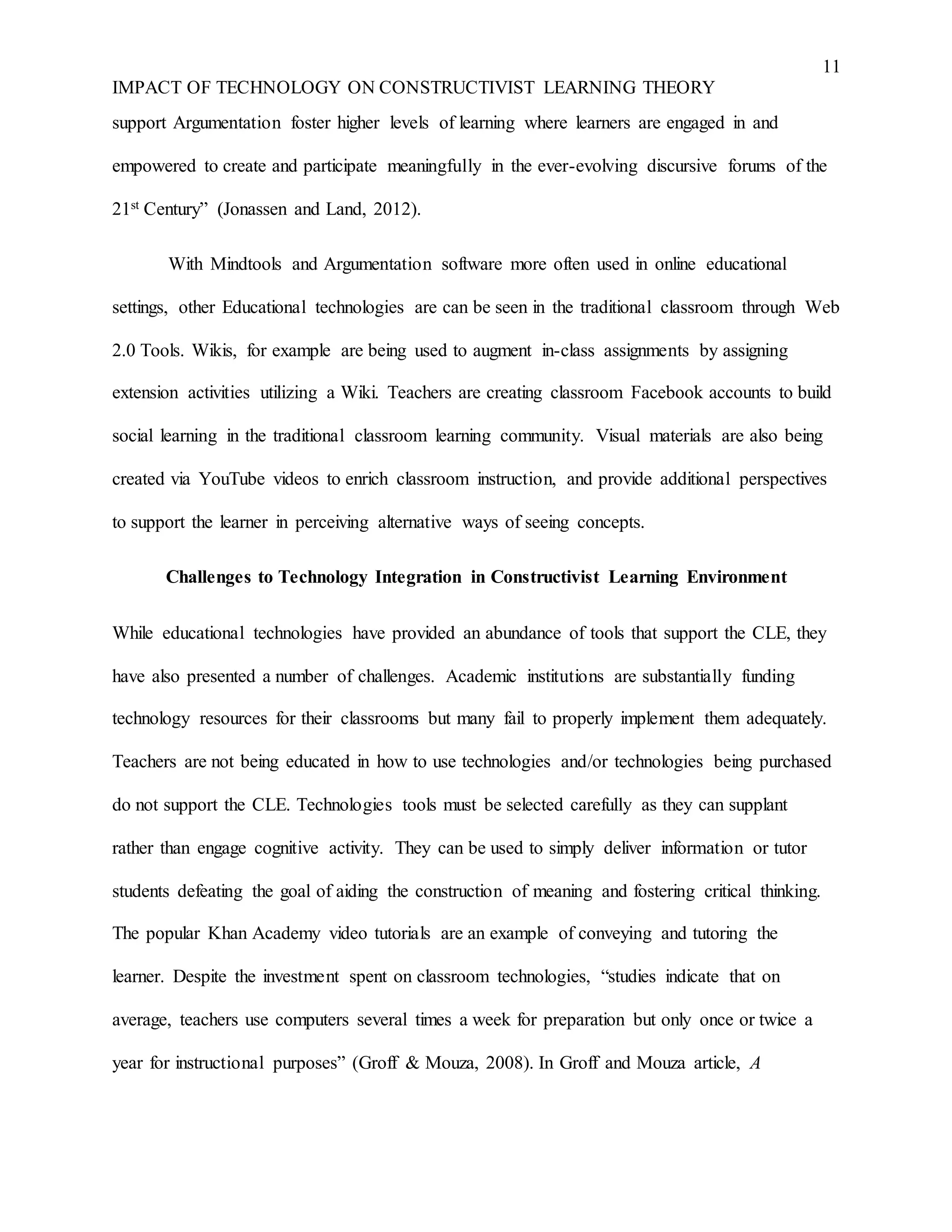 11
IMPACT OF TECHNOLOGY ON CONSTRUCTIVIST LEARNING THEORY
support Argumentation foster higher levels of learning where learners are engaged in and
empowered to create and participate meaningfully in the ever-evolving discursive forums of the
21st Century” (Jonassen and Land, 2012).
With Mindtools and Argumentation software more often used in online educational
settings, other Educational technologies are can be seen in the traditional classroom through Web
2.0 Tools. Wikis, for example are being used to augment in-class assignments by assigning
extension activities utilizing a Wiki. Teachers are creating classroom Facebook accounts to build
social learning in the traditional classroom learning community. Visual materials are also being
created via YouTube videos to enrich classroom instruction, and provide additional perspectives
to support the learner in perceiving alternative ways of seeing concepts.
Challenges to Technology Integration in Constructivist Learning Environment
While educational technologies have provided an abundance of tools that support the CLE, they
have also presented a number of challenges. Academic institutions are substantially funding
technology resources for their classrooms but many fail to properly implement them adequately.
Teachers are not being educated in how to use technologies and/or technologies being purchased
do not support the CLE. Technologies tools must be selected carefully as they can supplant
rather than engage cognitive activity. They can be used to simply deliver information or tutor
students defeating the goal of aiding the construction of meaning and fostering critical thinking.
The popular Khan Academy video tutorials are an example of conveying and tutoring the
learner. Despite the investment spent on classroom technologies, “studies indicate that on
average, teachers use computers several times a week for preparation but only once or twice a
year for instructional purposes” (Groff & Mouza, 2008). In Groff and Mouza article, A
 