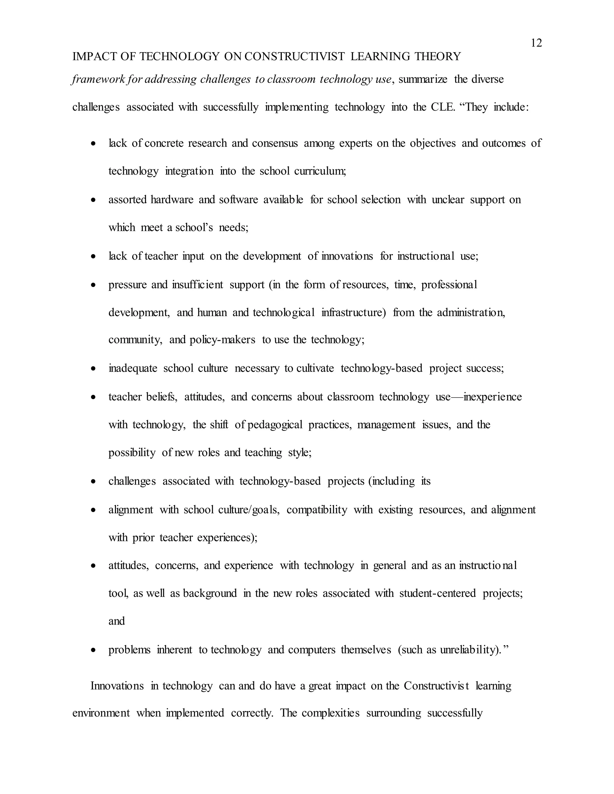 12
IMPACT OF TECHNOLOGY ON CONSTRUCTIVIST LEARNING THEORY
framework for addressing challenges to classroom technology use, summarize the diverse
challenges associated with successfully implementing technology into the CLE. “They include:
 lack of concrete research and consensus among experts on the objectives and outcomes of
technology integration into the school curriculum;
 assorted hardware and software available for school selection with unclear support on
which meet a school’s needs;
 lack of teacher input on the development of innovations for instructional use;
 pressure and insufficient support (in the form of resources, time, professional
development, and human and technological infrastructure) from the administration,
community, and policy-makers to use the technology;
 inadequate school culture necessary to cultivate technology-based project success;
 teacher beliefs, attitudes, and concerns about classroom technology use—inexperience
with technology, the shift of pedagogical practices, management issues, and the
possibility of new roles and teaching style;
 challenges associated with technology-based projects (including its
 alignment with school culture/goals, compatibility with existing resources, and alignment
with prior teacher experiences);
 attitudes, concerns, and experience with technology in general and as an instructional
tool, as well as background in the new roles associated with student-centered projects;
and
 problems inherent to technology and computers themselves (such as unreliability).”
Innovations in technology can and do have a great impact on the Constructivist learning
environment when implemented correctly. The complexities surrounding successfully
 
