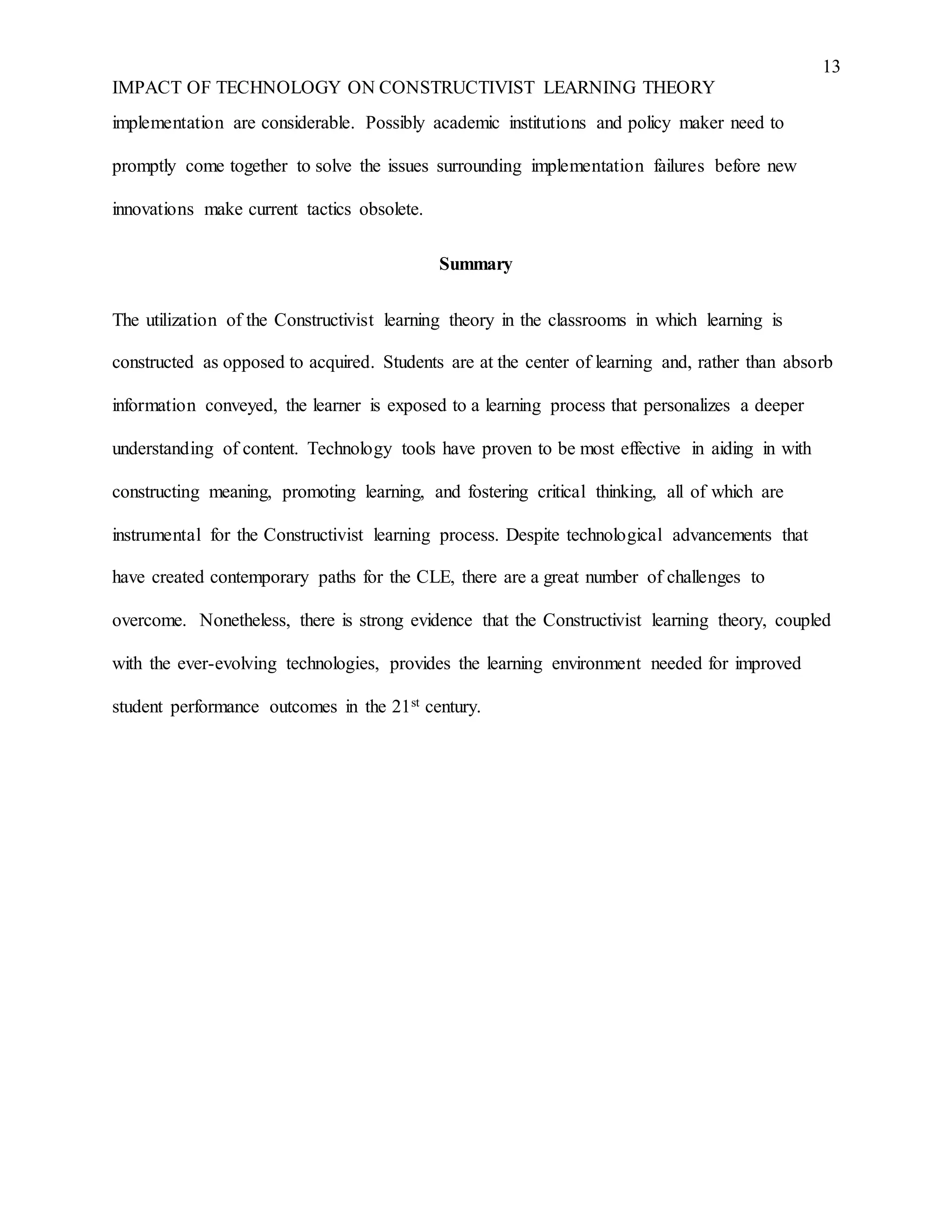 13
IMPACT OF TECHNOLOGY ON CONSTRUCTIVIST LEARNING THEORY
implementation are considerable. Possibly academic institutions and policy maker need to
promptly come together to solve the issues surrounding implementation failures before new
innovations make current tactics obsolete.
Summary
The utilization of the Constructivist learning theory in the classrooms in which learning is
constructed as opposed to acquired. Students are at the center of learning and, rather than absorb
information conveyed, the learner is exposed to a learning process that personalizes a deeper
understanding of content. Technology tools have proven to be most effective in aiding in with
constructing meaning, promoting learning, and fostering critical thinking, all of which are
instrumental for the Constructivist learning process. Despite technological advancements that
have created contemporary paths for the CLE, there are a great number of challenges to
overcome. Nonetheless, there is strong evidence that the Constructivist learning theory, coupled
with the ever-evolving technologies, provides the learning environment needed for improved
student performance outcomes in the 21st century.
 