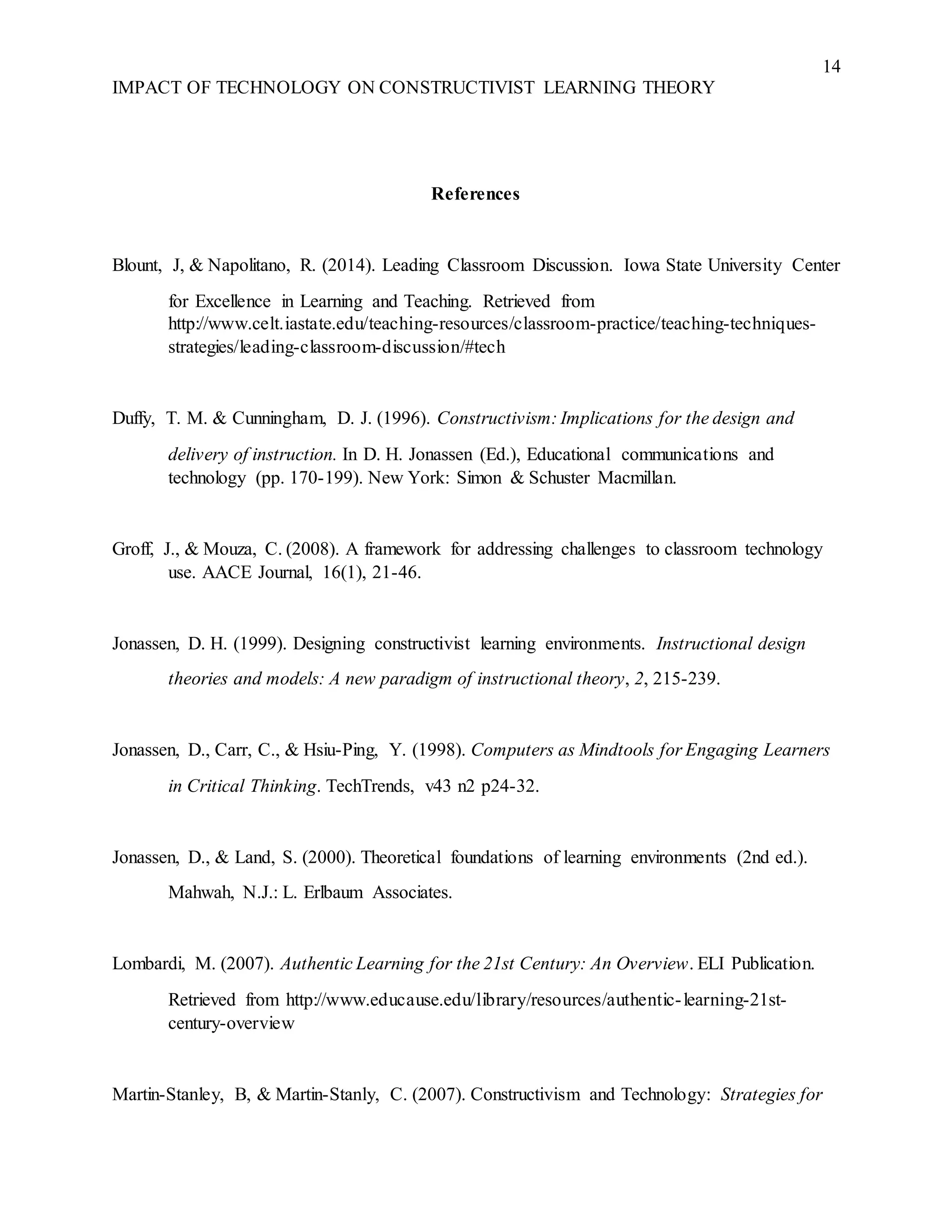 14
IMPACT OF TECHNOLOGY ON CONSTRUCTIVIST LEARNING THEORY
References
Blount, J, & Napolitano, R. (2014). Leading Classroom Discussion. Iowa State University Center
for Excellence in Learning and Teaching. Retrieved from
http://www.celt.iastate.edu/teaching-resources/classroom-practice/teaching-techniques-
strategies/leading-classroom-discussion/#tech
Duffy, T. M. & Cunningham, D. J. (1996). Constructivism: Implications for the design and
delivery of instruction. In D. H. Jonassen (Ed.), Educational communications and
technology (pp. 170-199). New York: Simon & Schuster Macmillan.
Groff, J., & Mouza, C. (2008). A framework for addressing challenges to classroom technology
use. AACE Journal, 16(1), 21-46.
Jonassen, D. H. (1999). Designing constructivist learning environments. Instructional design
theories and models: A new paradigm of instructional theory, 2, 215-239.
Jonassen, D., Carr, C., & Hsiu-Ping, Y. (1998). Computers as Mindtools for Engaging Learners
in Critical Thinking. TechTrends, v43 n2 p24-32.
Jonassen, D., & Land, S. (2000). Theoretical foundations of learning environments (2nd ed.).
Mahwah, N.J.: L. Erlbaum Associates.
Lombardi, M. (2007). Authentic Learning for the 21st Century: An Overview. ELI Publication.
Retrieved from http://www.educause.edu/library/resources/authentic-learning-21st-
century-overview
Martin-Stanley, B, & Martin-Stanly, C. (2007). Constructivism and Technology: Strategies for
 
