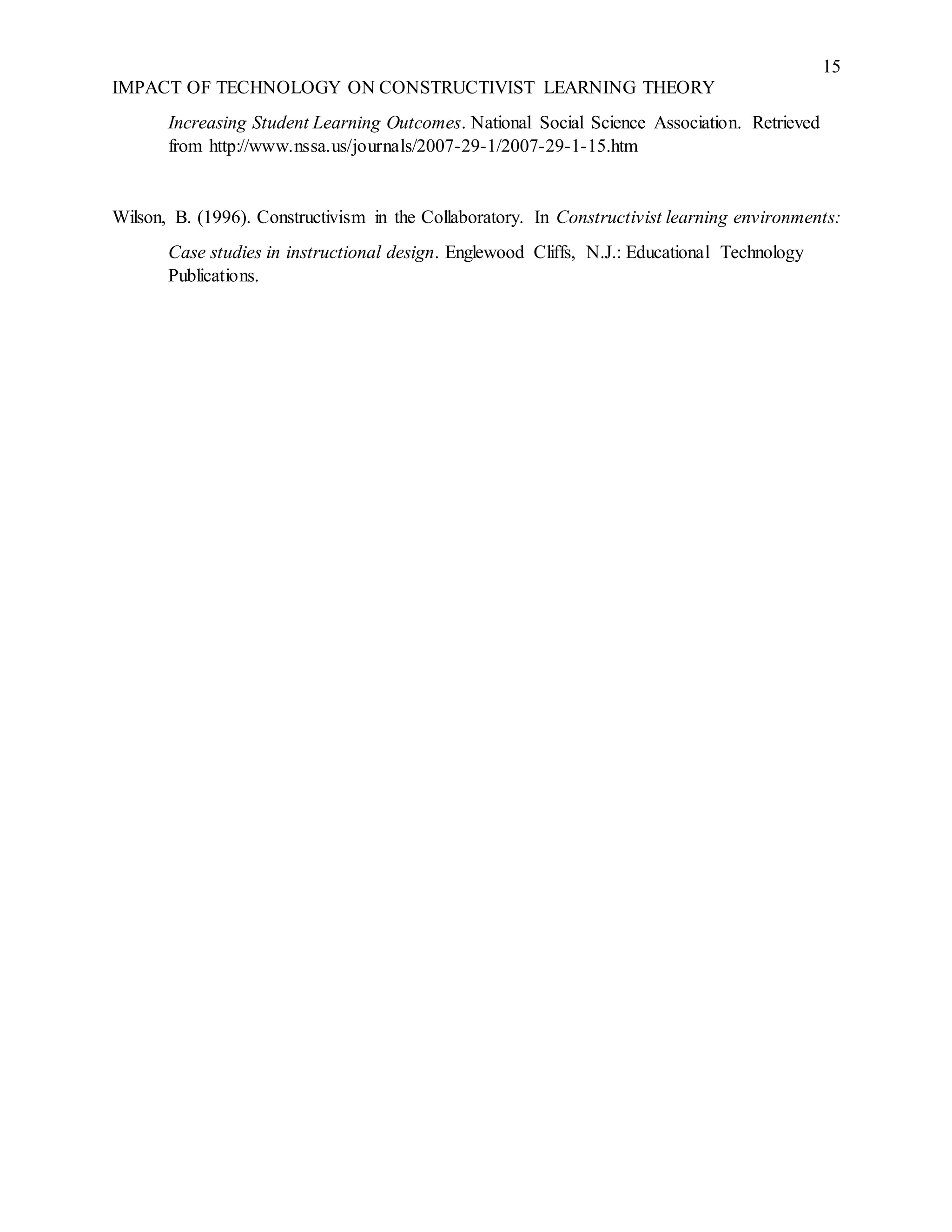 15
IMPACT OF TECHNOLOGY ON CONSTRUCTIVIST LEARNING THEORY
Increasing Student Learning Outcomes. National Social Science Association. Retrieved
from http://www.nssa.us/journals/2007-29-1/2007-29-1-15.htm
Wilson, B. (1996). Constructivism in the Collaboratory. In Constructivist learning environments:
Case studies in instructional design. Englewood Cliffs, N.J.: Educational Technology
Publications.
 