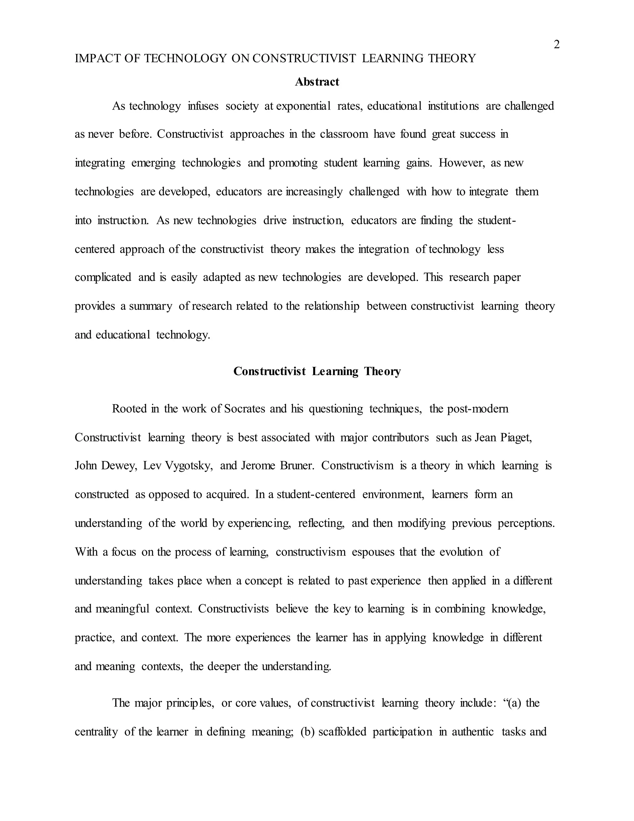 2
IMPACT OF TECHNOLOGY ON CONSTRUCTIVIST LEARNING THEORY
Abstract
As technology infuses society at exponential rates, educational institutions are challenged
as never before. Constructivist approaches in the classroom have found great success in
integrating emerging technologies and promoting student learning gains. However, as new
technologies are developed, educators are increasingly challenged with how to integrate them
into instruction. As new technologies drive instruction, educators are finding the student-
centered approach of the constructivist theory makes the integration of technology less
complicated and is easily adapted as new technologies are developed. This research paper
provides a summary of research related to the relationship between constructivist learning theory
and educational technology.
Constructivist Learning Theory
Rooted in the work of Socrates and his questioning techniques, the post-modern
Constructivist learning theory is best associated with major contributors such as Jean Piaget,
John Dewey, Lev Vygotsky, and Jerome Bruner. Constructivism is a theory in which learning is
constructed as opposed to acquired. In a student-centered environment, learners form an
understanding of the world by experiencing, reflecting, and then modifying previous perceptions.
With a focus on the process of learning, constructivism espouses that the evolution of
understanding takes place when a concept is related to past experience then applied in a different
and meaningful context. Constructivists believe the key to learning is in combining knowledge,
practice, and context. The more experiences the learner has in applying knowledge in different
and meaning contexts, the deeper the understanding.
The major principles, or core values, of constructivist learning theory include: “(a) the
centrality of the learner in defining meaning; (b) scaffolded participation in authentic tasks and
 