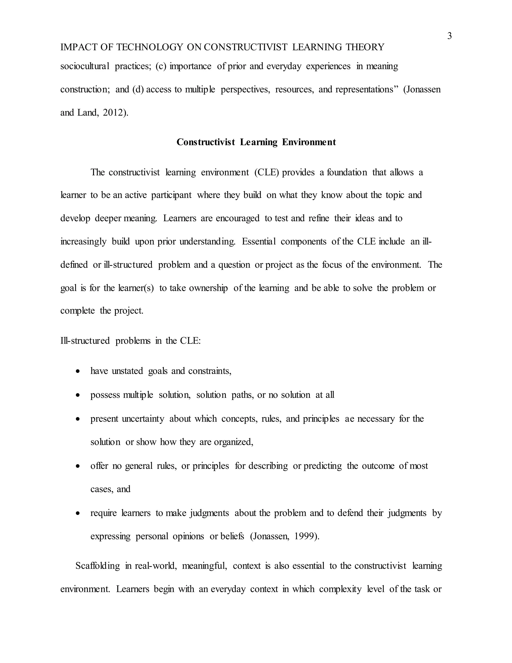 3
IMPACT OF TECHNOLOGY ON CONSTRUCTIVIST LEARNING THEORY
sociocultural practices; (c) importance of prior and everyday experiences in meaning
construction; and (d) access to multiple perspectives, resources, and representations” (Jonassen
and Land, 2012).
Constructivist Learning Environment
The constructivist learning environment (CLE) provides a foundation that allows a
learner to be an active participant where they build on what they know about the topic and
develop deeper meaning. Learners are encouraged to test and refine their ideas and to
increasingly build upon prior understanding. Essential components of the CLE include an ill-
defined or ill-structured problem and a question or project as the focus of the environment. The
goal is for the learner(s) to take ownership of the learning and be able to solve the problem or
complete the project.
Ill-structured problems in the CLE:
 have unstated goals and constraints,
 possess multiple solution, solution paths, or no solution at all
 present uncertainty about which concepts, rules, and principles ae necessary for the
solution or show how they are organized,
 offer no general rules, or principles for describing or predicting the outcome of most
cases, and
 require learners to make judgments about the problem and to defend their judgments by
expressing personal opinions or beliefs (Jonassen, 1999).
Scaffolding in real-world, meaningful, context is also essential to the constructivist learning
environment. Learners begin with an everyday context in which complexity level of the task or
 
