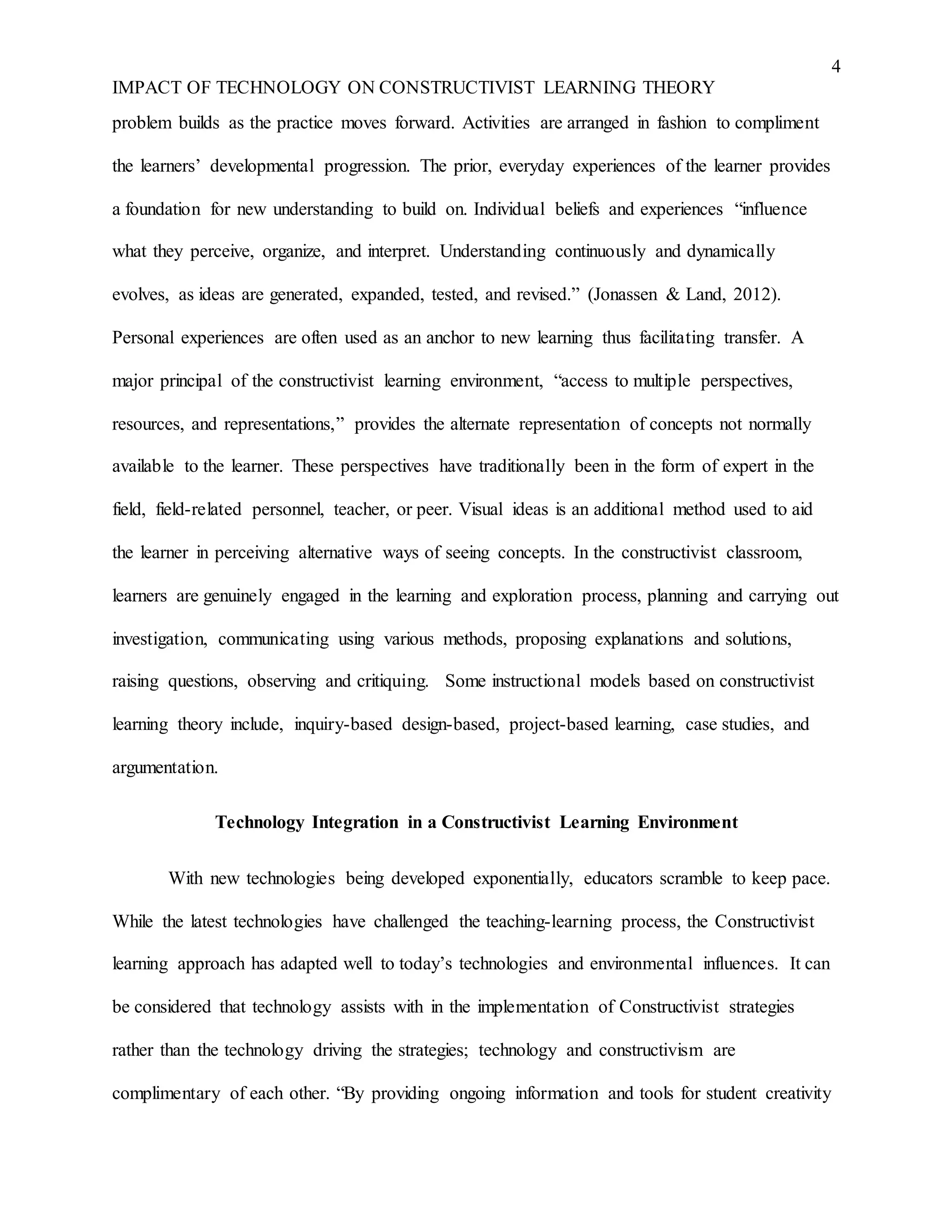 4
IMPACT OF TECHNOLOGY ON CONSTRUCTIVIST LEARNING THEORY
problem builds as the practice moves forward. Activities are arranged in fashion to compliment
the learners’ developmental progression. The prior, everyday experiences of the learner provides
a foundation for new understanding to build on. Individual beliefs and experiences “influence
what they perceive, organize, and interpret. Understanding continuously and dynamically
evolves, as ideas are generated, expanded, tested, and revised.” (Jonassen & Land, 2012).
Personal experiences are often used as an anchor to new learning thus facilitating transfer. A
major principal of the constructivist learning environment, “access to multiple perspectives,
resources, and representations,” provides the alternate representation of concepts not normally
available to the learner. These perspectives have traditionally been in the form of expert in the
field, field-related personnel, teacher, or peer. Visual ideas is an additional method used to aid
the learner in perceiving alternative ways of seeing concepts. In the constructivist classroom,
learners are genuinely engaged in the learning and exploration process, planning and carrying out
investigation, communicating using various methods, proposing explanations and solutions,
raising questions, observing and critiquing. Some instructional models based on constructivist
learning theory include, inquiry-based design-based, project-based learning, case studies, and
argumentation.
Technology Integration in a Constructivist Learning Environment
With new technologies being developed exponentially, educators scramble to keep pace.
While the latest technologies have challenged the teaching-learning process, the Constructivist
learning approach has adapted well to today’s technologies and environmental influences. It can
be considered that technology assists with in the implementation of Constructivist strategies
rather than the technology driving the strategies; technology and constructivism are
complimentary of each other. “By providing ongoing information and tools for student creativity
 