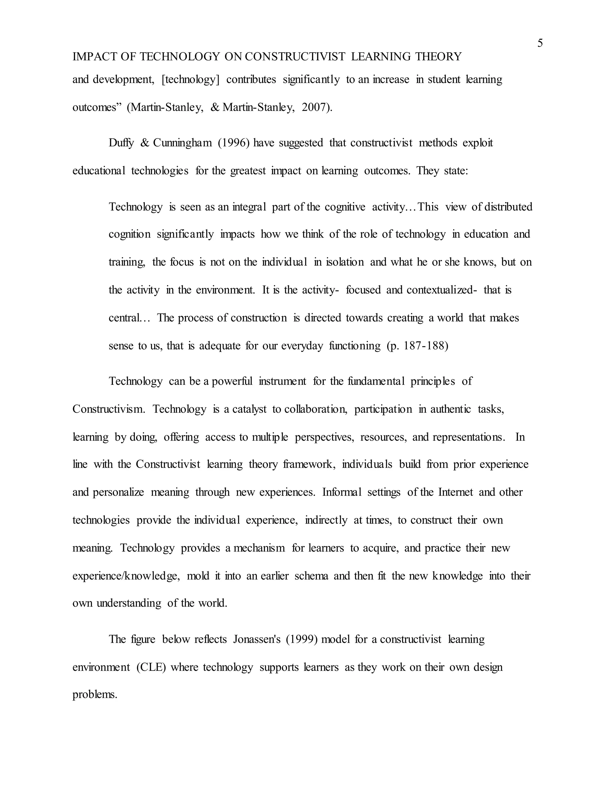5
IMPACT OF TECHNOLOGY ON CONSTRUCTIVIST LEARNING THEORY
and development, [technology] contributes significantly to an increase in student learning
outcomes” (Martin-Stanley, & Martin-Stanley, 2007).
Duffy & Cunningham (1996) have suggested that constructivist methods exploit
educational technologies for the greatest impact on learning outcomes. They state:
Technology is seen as an integral part of the cognitive activity…This view of distributed
cognition significantly impacts how we think of the role of technology in education and
training, the focus is not on the individual in isolation and what he or she knows, but on
the activity in the environment. It is the activity- focused and contextualized- that is
central… The process of construction is directed towards creating a world that makes
sense to us, that is adequate for our everyday functioning (p. 187-188)
Technology can be a powerful instrument for the fundamental principles of
Constructivism. Technology is a catalyst to collaboration, participation in authentic tasks,
learning by doing, offering access to multiple perspectives, resources, and representations. In
line with the Constructivist learning theory framework, individuals build from prior experience
and personalize meaning through new experiences. Informal settings of the Internet and other
technologies provide the individual experience, indirectly at times, to construct their own
meaning. Technology provides a mechanism for learners to acquire, and practice their new
experience/knowledge, mold it into an earlier schema and then fit the new knowledge into their
own understanding of the world.
The figure below reflects Jonassen's (1999) model for a constructivist learning
environment (CLE) where technology supports learners as they work on their own design
problems.
 