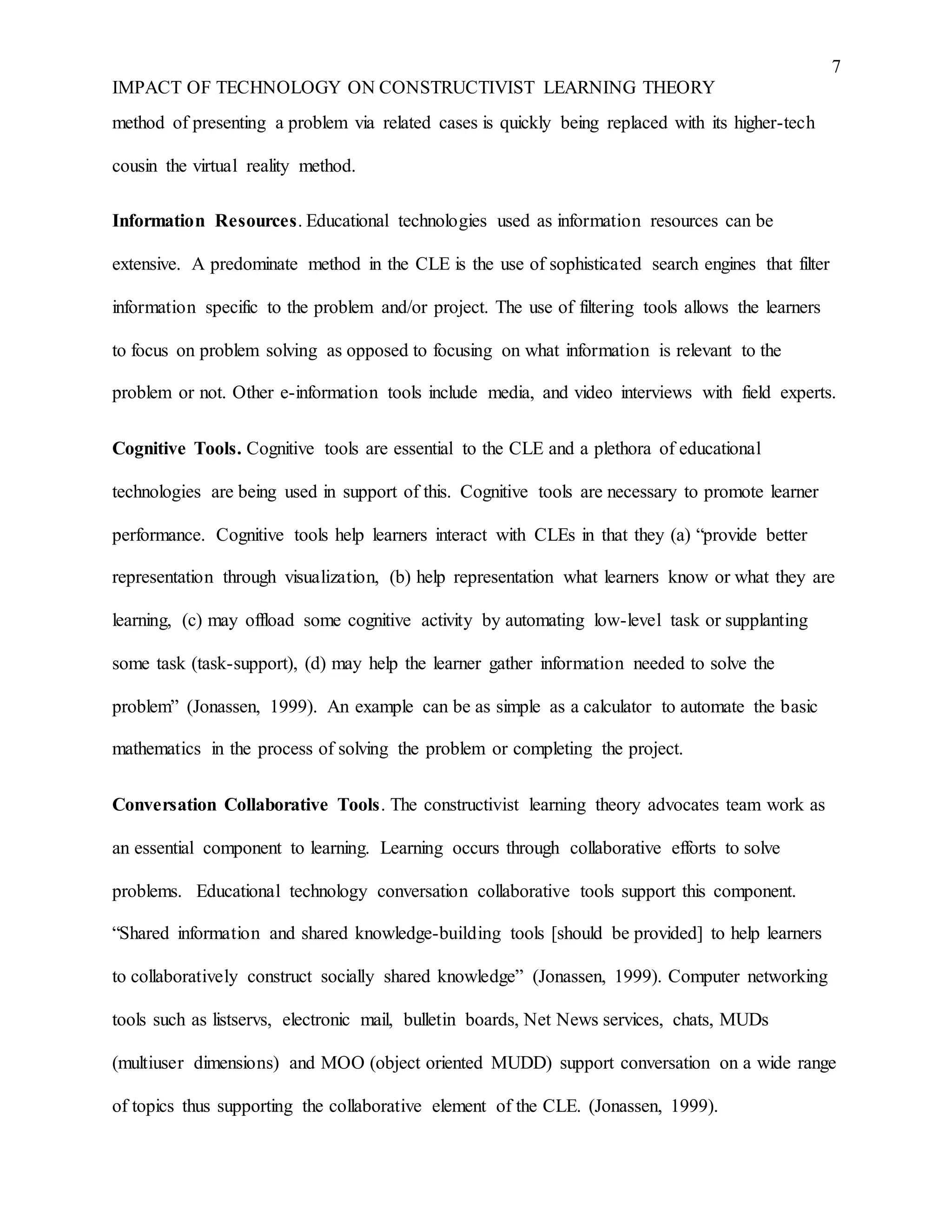7
IMPACT OF TECHNOLOGY ON CONSTRUCTIVIST LEARNING THEORY
method of presenting a problem via related cases is quickly being replaced with its higher-tech
cousin the virtual reality method.
Information Resources. Educational technologies used as information resources can be
extensive. A predominate method in the CLE is the use of sophisticated search engines that filter
information specific to the problem and/or project. The use of filtering tools allows the learners
to focus on problem solving as opposed to focusing on what information is relevant to the
problem or not. Other e-information tools include media, and video interviews with field experts.
Cognitive Tools. Cognitive tools are essential to the CLE and a plethora of educational
technologies are being used in support of this. Cognitive tools are necessary to promote learner
performance. Cognitive tools help learners interact with CLEs in that they (a) “provide better
representation through visualization, (b) help representation what learners know or what they are
learning, (c) may offload some cognitive activity by automating low-level task or supplanting
some task (task-support), (d) may help the learner gather information needed to solve the
problem” (Jonassen, 1999). An example can be as simple as a calculator to automate the basic
mathematics in the process of solving the problem or completing the project.
Conversation Collaborative Tools. The constructivist learning theory advocates team work as
an essential component to learning. Learning occurs through collaborative efforts to solve
problems. Educational technology conversation collaborative tools support this component.
“Shared information and shared knowledge-building tools [should be provided] to help learners
to collaboratively construct socially shared knowledge” (Jonassen, 1999). Computer networking
tools such as listservs, electronic mail, bulletin boards, Net News services, chats, MUDs
(multiuser dimensions) and MOO (object oriented MUDD) support conversation on a wide range
of topics thus supporting the collaborative element of the CLE. (Jonassen, 1999).
 