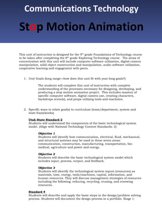 Communications Technology
Stop Motion Animation
This unit of instruction is designed for the 9th grade Foundations of Technology course
to be taken after completing the 8th grade Exploring Technology course. The areas of
concentration with this unit will include computer software utilization, digital camera
manipulation, solid object construction and manipulation, audio software utilization,
cooperative learning and engagement with peers.


   1. Unit Goals (long range—how does this unit fit with year-long goals?)

             The students will complete this unit of instruction with complete
             understanding of the processes necessary for designing, developing, and
             producing a stop motion animation project. This includes mastery of
             specific computer software, digital camera use, creating characters,
             backdrops scene(s), and props utilizing tools and machines.


   2. Specific ways to relate goal(s) to curriculum (team/department, system and
      state frameworks)

      Utah State Standard 2
      Students will understand the components of the basic technological system
      model. (Align with National Technology Content Standards: 2)

             Objective 1
             Students will identify how communication, electrical, fluid, mechanical,
             and structural systems may be used in these seven areas:
             communication, construction, manufacturing, transportation, bio-
             medical, agriculture and power and energy.

             Objective 2
             Students will describe the basic technological system model which
             includes input, process, output, and feedback.

             Objective 3
             Students will identify the technological system inputs (resources) as
             materials, time, energy, tools/machines, capital, information, and
             human resources. They will discuss management strategies of resources
             including the following: reducing, recycling, reusing, and renewing
             resources.

      Standard 4
      Students will describe and apply the basic steps in the design/problem solving
      process. Students will document the design process in a portfolio. Stage 1:
 