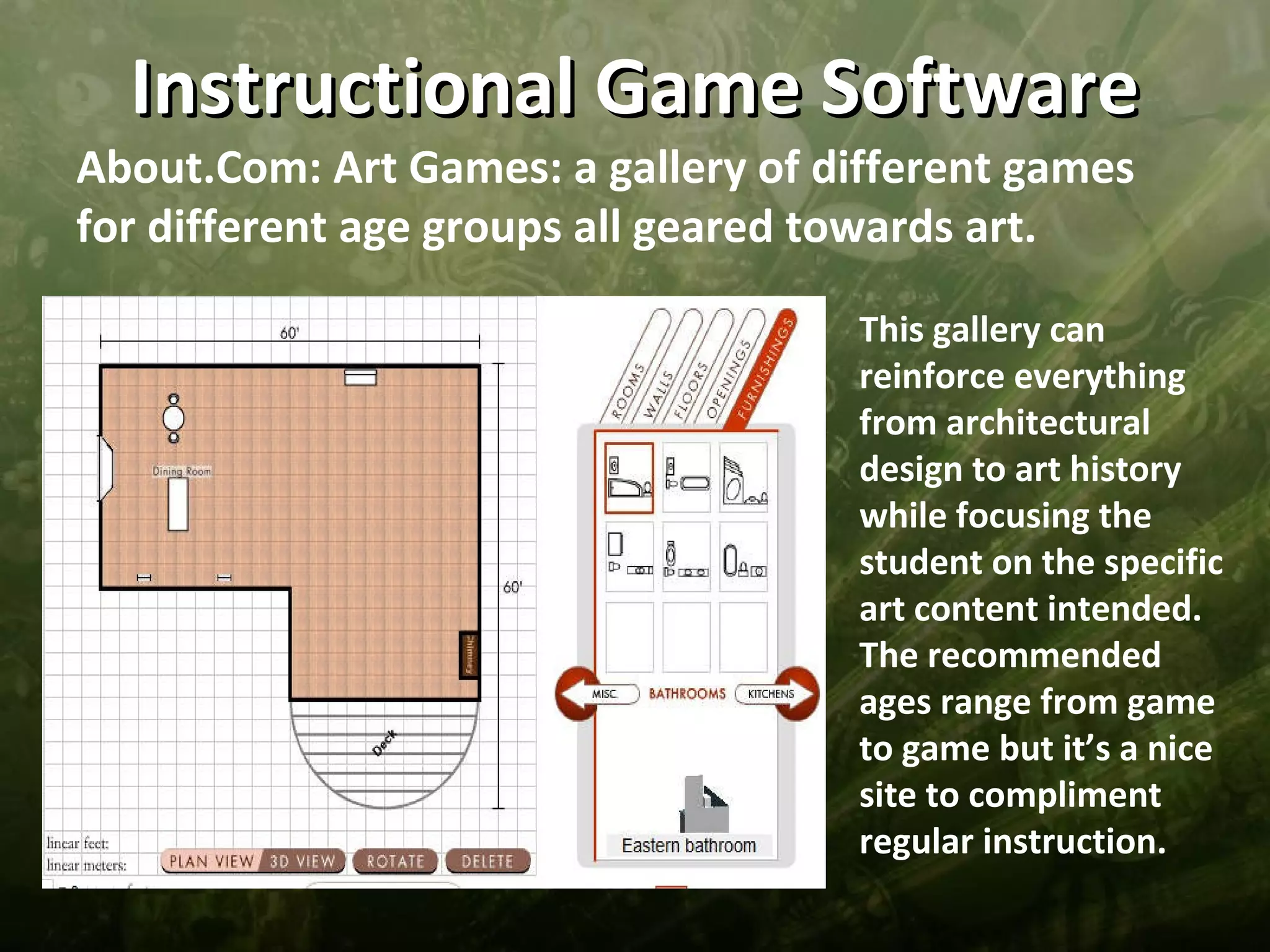 Instructional Game Software
About.Com: Art Games: a gallery of different games
for different age groups all geared towards art.

                                    This gallery can
                                    reinforce everything
                                    from architectural
                                    design to art history
                                    while focusing the
                                    student on the specific
                                    art content intended.
                                    The recommended
                                    ages range from game
                                    to game but it’s a nice
                                    site to compliment
                                    regular instruction.
 
