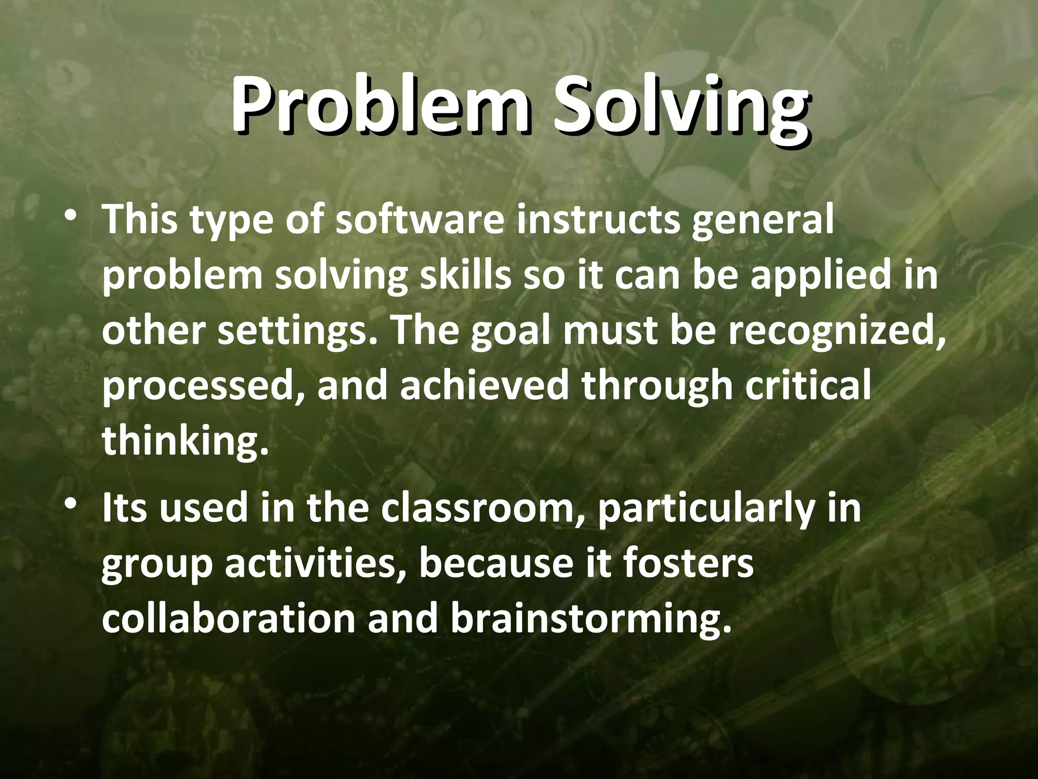 Problem Solving
• This type of software instructs general
  problem solving skills so it can be applied in
  other settings. The goal must be recognized,
  processed, and achieved through critical
  thinking.
• Its used in the classroom, particularly in
  group activities, because it fosters
  collaboration and brainstorming.
 