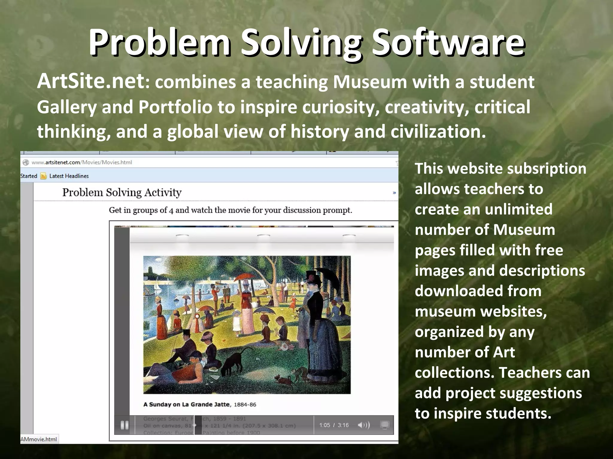 Problem Solving Software
ArtSite.net: combines a teaching Museum with a student
Gallery and Portfolio to inspire curiosity, creativity, critical
thinking, and a global view of history and civilization.
                                                This website subsription
                                                allows teachers to
                                                create an unlimited
                                                number of Museum
                                                pages filled with free
                                                images and descriptions
                                                downloaded from
                                                museum websites,
                                                organized by any
                                                number of Art
                                                collections. Teachers can
                                                add project suggestions
                                                to inspire students.
 
