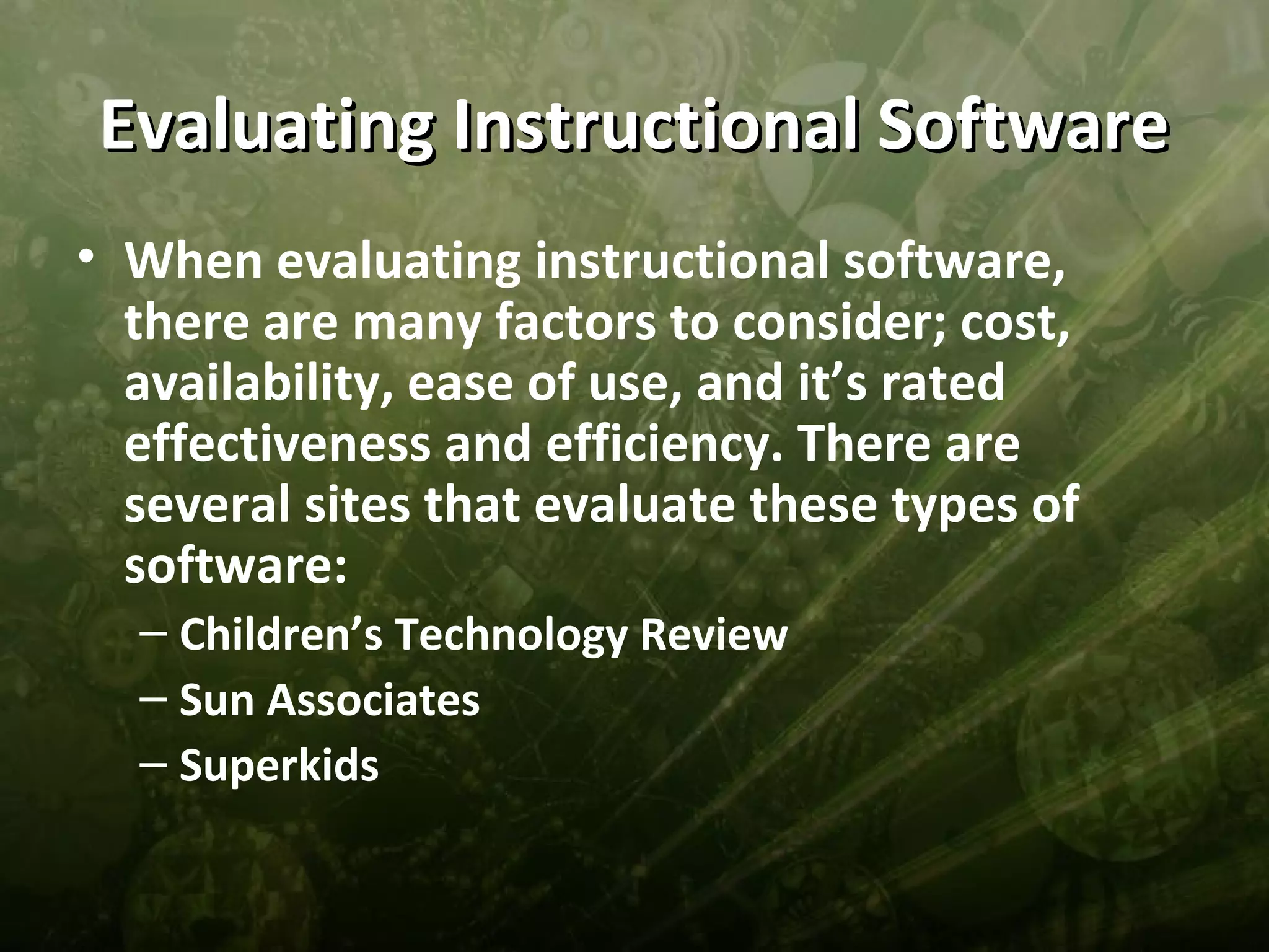 Evaluating Instructional Software
• When evaluating instructional software,
  there are many factors to consider; cost,
  availability, ease of use, and it’s rated
  effectiveness and efficiency. There are
  several sites that evaluate these types of
  software:
  – Children’s Technology Review
  – Sun Associates
  – Superkids
 