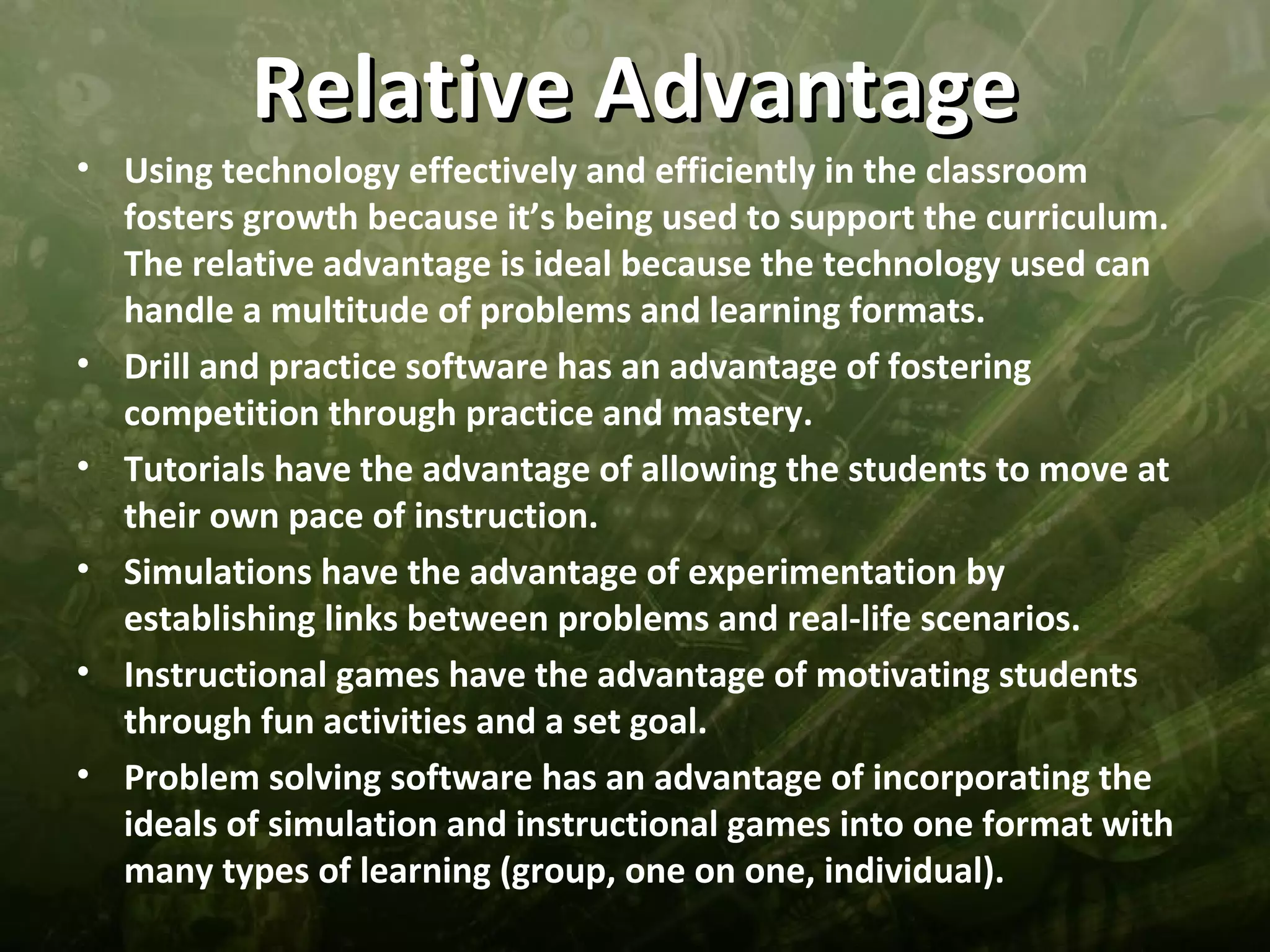 Relative Advantage
• Using technology effectively and efficiently in the classroom
  fosters growth because it’s being used to support the curriculum.
  The relative advantage is ideal because the technology used can
  handle a multitude of problems and learning formats.
• Drill and practice software has an advantage of fostering
  competition through practice and mastery.
• Tutorials have the advantage of allowing the students to move at
  their own pace of instruction.
• Simulations have the advantage of experimentation by
  establishing links between problems and real-life scenarios.
• Instructional games have the advantage of motivating students
  through fun activities and a set goal.
• Problem solving software has an advantage of incorporating the
  ideals of simulation and instructional games into one format with
  many types of learning (group, one on one, individual).
 