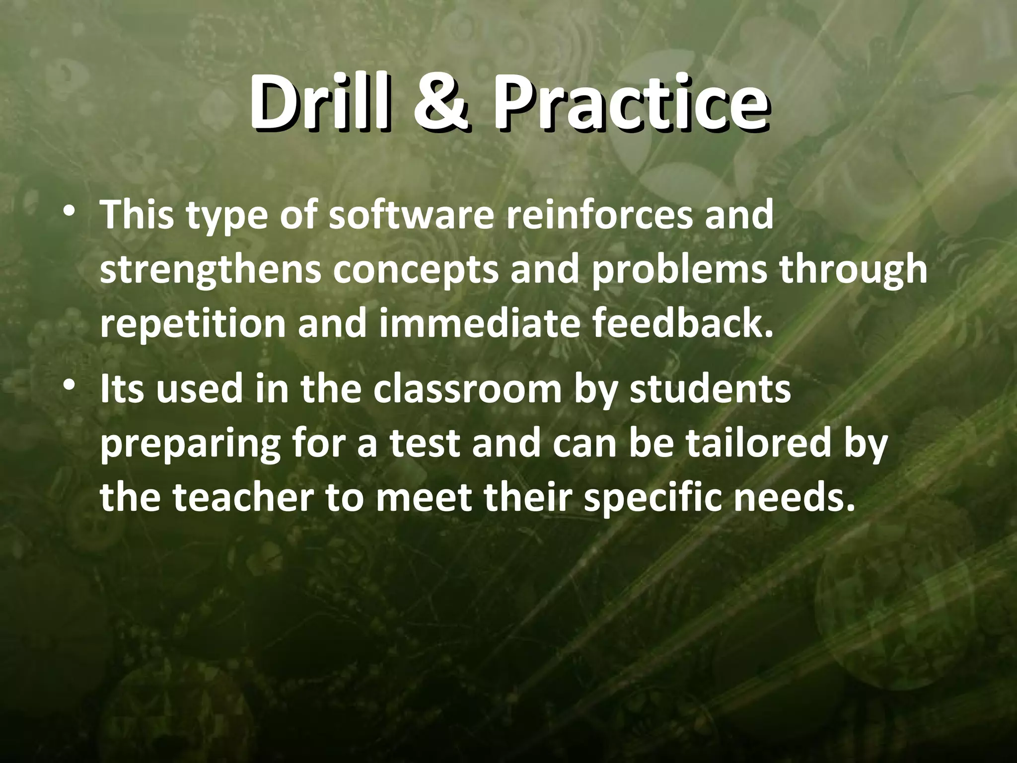 Drill & Practice
• This type of software reinforces and
  strengthens concepts and problems through
  repetition and immediate feedback.
• Its used in the classroom by students
  preparing for a test and can be tailored by
  the teacher to meet their specific needs.
 