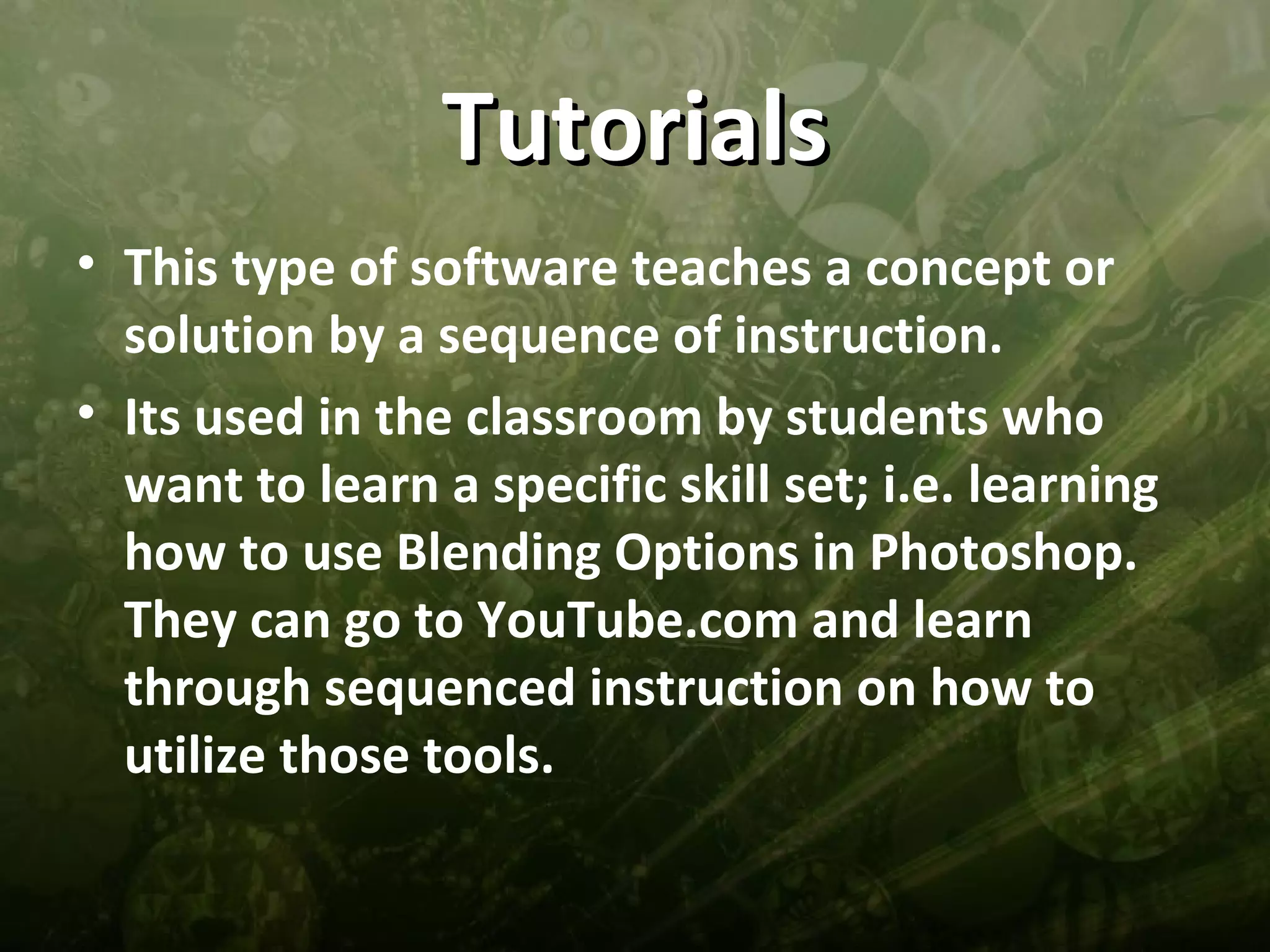 Tutorials
• This type of software teaches a concept or
  solution by a sequence of instruction.
• Its used in the classroom by students who
  want to learn a specific skill set; i.e. learning
  how to use Blending Options in Photoshop.
  They can go to YouTube.com and learn
  through sequenced instruction on how to
  utilize those tools.
 
