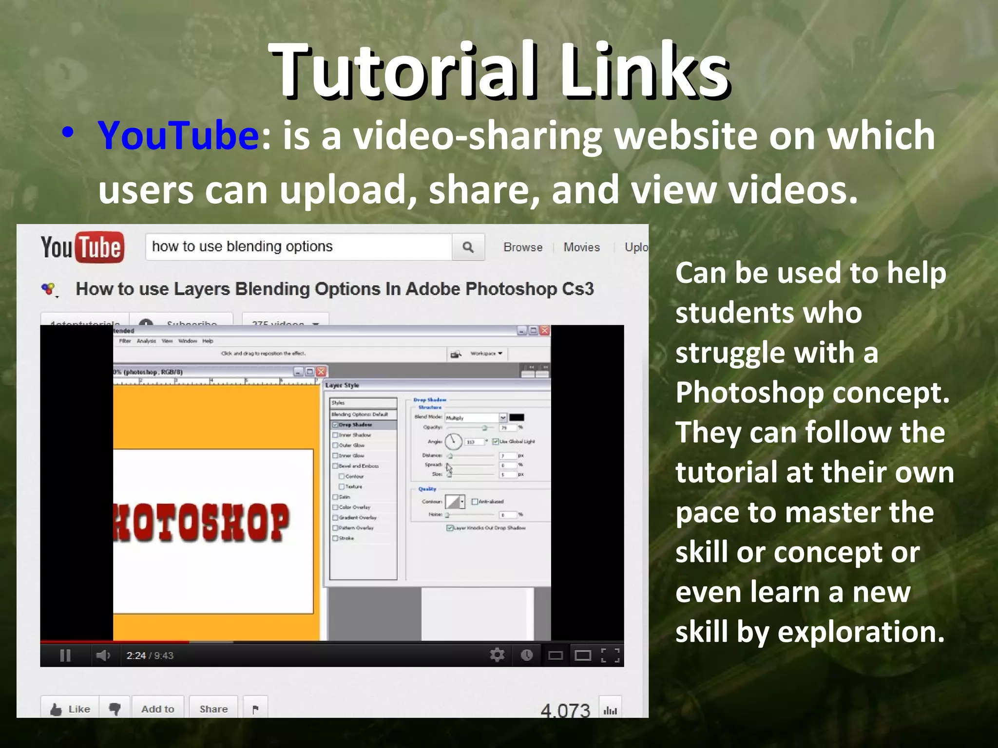 Tutorial Links
• YouTube: is a video-sharing website on which
  users can upload, share, and view videos.
                                Can be used to help
                                students who
                                struggle with a
                                Photoshop concept.
                                They can follow the
                                tutorial at their own
                                pace to master the
                                skill or concept or
                                even learn a new
                                skill by exploration.
 