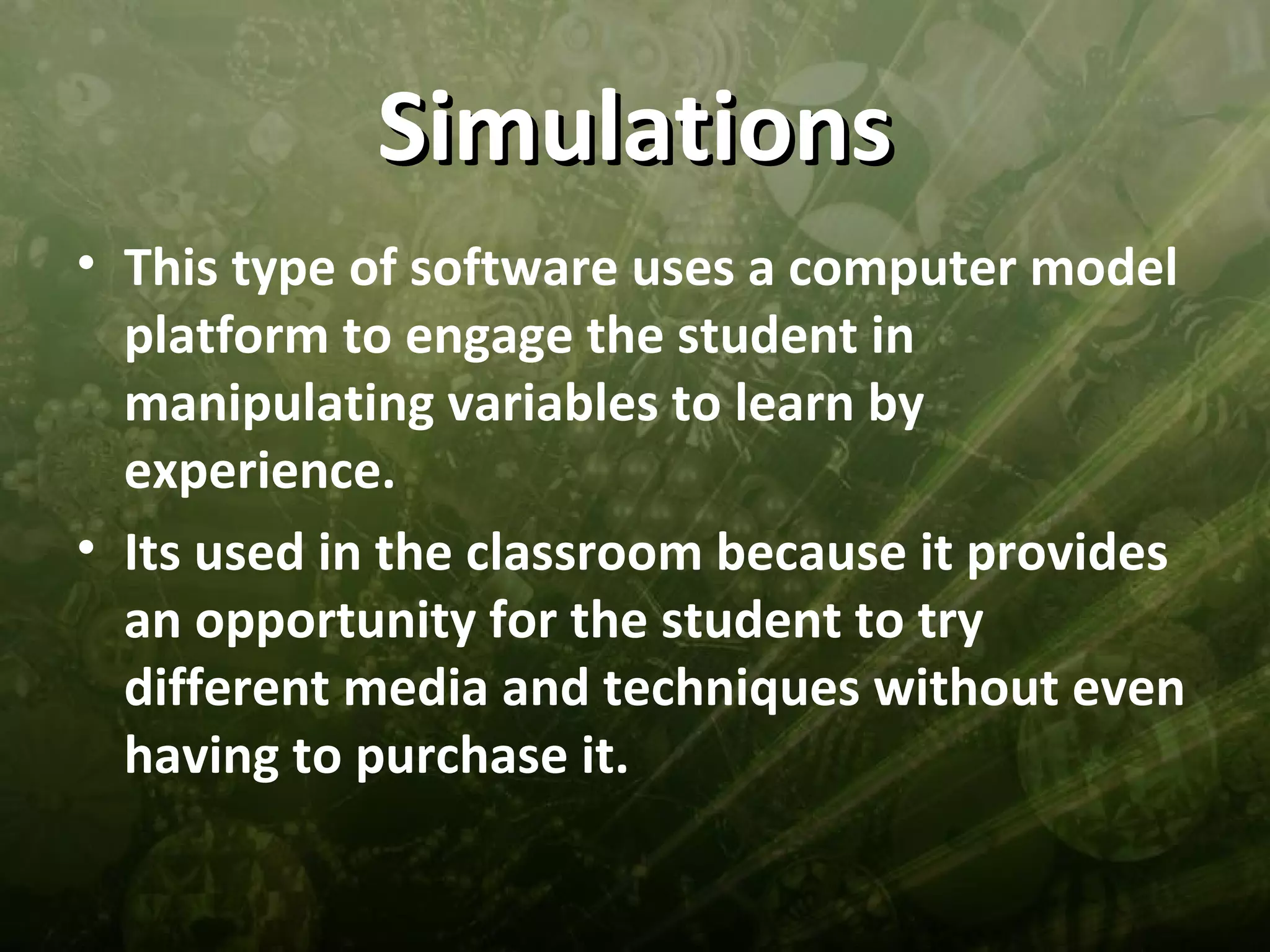 Simulations
• This type of software uses a computer model
  platform to engage the student in
  manipulating variables to learn by
  experience.
• Its used in the classroom because it provides
  an opportunity for the student to try
  different media and techniques without even
  having to purchase it.
 