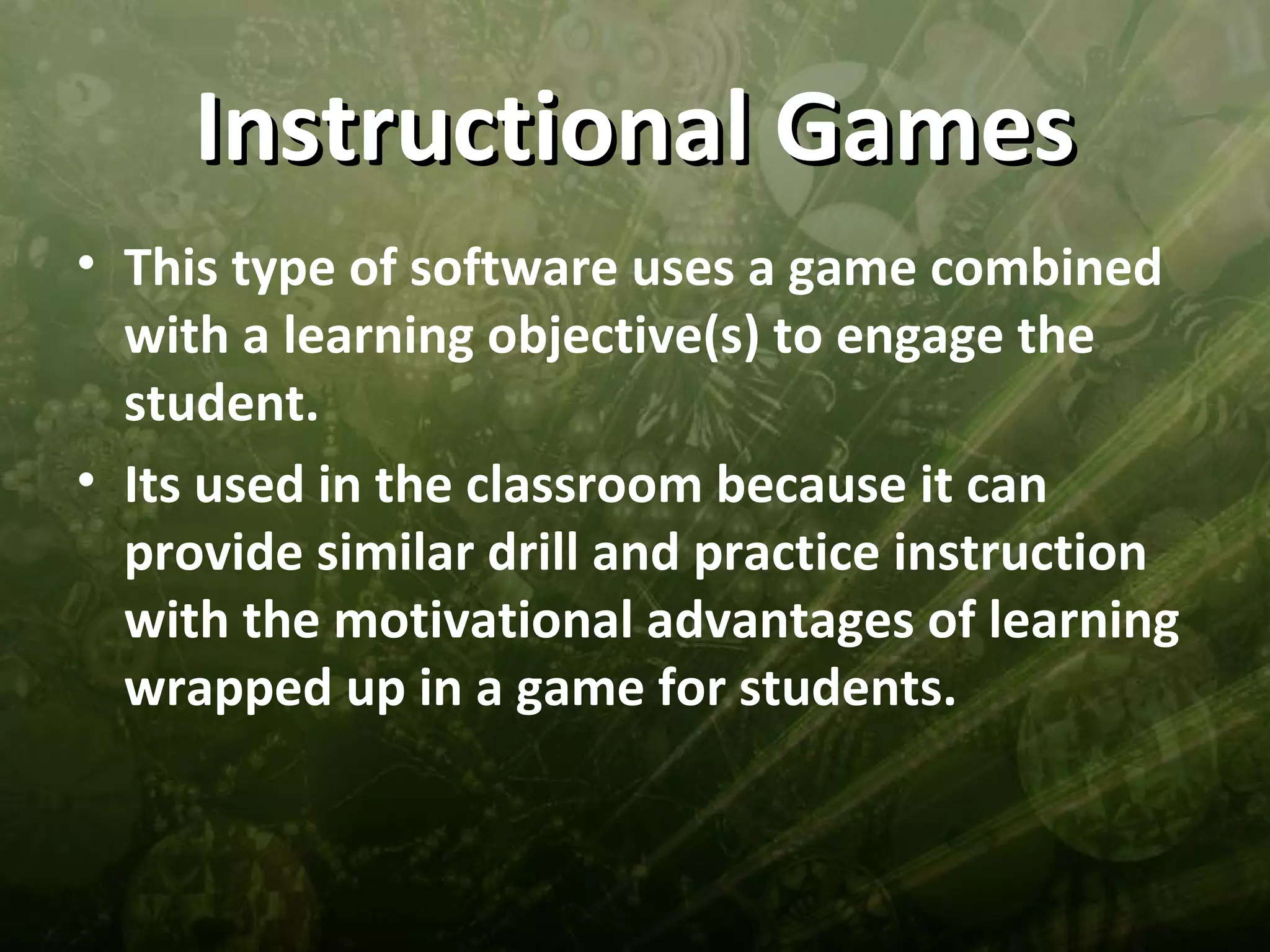 Instructional Games
• This type of software uses a game combined
  with a learning objective(s) to engage the
  student.
• Its used in the classroom because it can
  provide similar drill and practice instruction
  with the motivational advantages of learning
  wrapped up in a game for students.
 