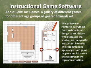 Instructional Game Software
About.Com: Art Games: a gallery of different games
for different age groups all geared towards art.

                                    This gallery can
                                    reinforce everything
                                    from architectural
                                    design to art history
                                    while focusing the
                                    student on the specific
                                    art content intended.
                                    The recommended
                                    ages range from game
                                    to game but it’s a nice
                                    site to compliment
                                    regular instruction.
 