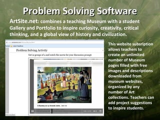 Problem Solving Software
ArtSite.net: combines a teaching Museum with a student
Gallery and Portfolio to inspire curiosity, creativity, critical
thinking, and a global view of history and civilization.
                                                This website subsription
                                                allows teachers to
                                                create an unlimited
                                                number of Museum
                                                pages filled with free
                                                images and descriptions
                                                downloaded from
                                                museum websites,
                                                organized by any
                                                number of Art
                                                collections. Teachers can
                                                add project suggestions
                                                to inspire students.
 