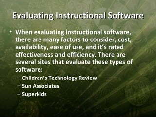 Evaluating Instructional Software
• When evaluating instructional software,
  there are many factors to consider; cost,
  availability, ease of use, and it’s rated
  effectiveness and efficiency. There are
  several sites that evaluate these types of
  software:
  – Children’s Technology Review
  – Sun Associates
  – Superkids
 