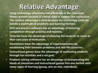 Relative Advantage
• Using technology effectively and efficiently in the classroom
  fosters growth because it’s being used to support the curriculum.
  The relative advantage is ideal because the technology used can
  handle a multitude of problems and learning formats.
• Drill and practice software has an advantage of fostering
  competition through practice and mastery.
• Tutorials have the advantage of allowing the students to move at
  their own pace of instruction.
• Simulations have the advantage of experimentation by
  establishing links between problems and real-life scenarios.
• Instructional games have the advantage of motivating students
  through fun activities and a set goal.
• Problem solving software has an advantage of incorporating the
  ideals of simulation and instructional games into one format with
  many types of learning (group, one on one, individual).
 