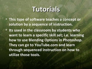 Tutorials
• This type of software teaches a concept or
  solution by a sequence of instruction.
• Its used in the classroom by students who
  want to learn a specific skill set; i.e. learning
  how to use Blending Options in Photoshop.
  They can go to YouTube.com and learn
  through sequenced instruction on how to
  utilize those tools.
 